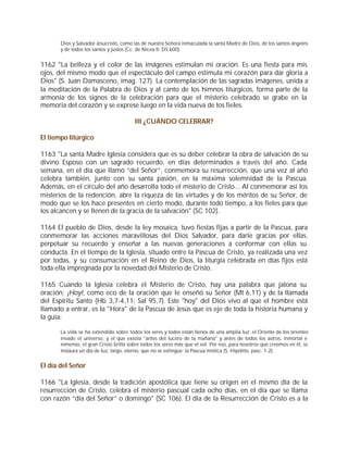 Dios y Salvador Jesucristo, como las de nuestra Señora inmaculada la santa Madre de Dios, de los santos ángeles
       y de todos los santos y justos (Cc. de Nicea II: DS 600).


1162 "La belleza y el color de las imágenes estimulan mi oración. Es una fiesta para mis
ojos, del mismo modo que el espectáculo del campo estimula mi corazón para dar gloria a
Dios" (S. Juan Damasceno, imag. 127). La contemplación de las sagradas imágenes, unida a
la meditación de la Palabra de Dios y al canto de los himnos litúrgicos, forma parte de la
armonía de los signos de la celebración para que el misterio celebrado se grabe en la
memoria del corazón y se exprese luego en la vida nueva de los fieles.

                                        III ¿CUÁNDO CELEBRAR?

El tiempo litúrgico

1163 "La santa Madre Iglesia considera que es su deber celebrar la obra de salvación de su
divino Esposo con un sagrado recuerdo, en días determinados a través del año. Cada
semana, en el día que llamó “del Señor”, conmemora su resurrección, que una vez al año
celebra también, junto con su santa pasión, en la máxima solemnidad de la Pascua.
Además, en el círculo del año desarrolla todo el misterio de Cristo... Al conmemorar así los
misterios de la redención, abre la riqueza de las virtudes y de los méritos de su Señor, de
modo que se los hace presentes en cierto modo, durante todo tiempo, a los fieles para que
los alcancen y se llenen de la gracia de la salvación" (SC 102).

1164 El pueblo de Dios, desde la ley mosaica, tuvo fiestas fijas a partir de la Pascua, para
conmemorar las acciones maravillosas del Dios Salvador, para darle gracias por ellas,
perpetuar su recuerdo y enseñar a las nuevas generaciones a conformar con ellas su
conducta. En el tiempo de la Iglesia, situado entre la Pascua de Cristo, ya realizada una vez
por todas, y su consumación en el Reino de Dios, la liturgia celebrada en días fijos está
toda ella impregnada por la novedad del Misterio de Cristo.

1165 Cuando la Iglesia celebra el Misterio de Cristo, hay una palabra que jalona su
oración: ¡Hoy!, como eco de la oración que le enseñó su Señor (Mt 6,11) y de la llamada
del Espíritu Santo (Hb 3,7-4,11; Sal 95,7). Este "hoy" del Dios vivo al que el hombre está
llamado a entrar, es la "Hora" de la Pascua de Jesús que es eje de toda la historia humana y
la guía:

       La vida se ha extendido sobre todos los seres y todos están llenos de una amplia luz: el Oriente de los orientes
       invade el universo, y el que existía "antes del lucero de la mañana" y antes de todos los astros, inmortal e
       inmenso, el gran Cristo brilla sobre todos los seres más que el sol. Por eso, para nosotros que creemos en él, se
       instaura un día de luz, largo, eterno, que no se extingue: la Pascua mística (S. Hipólito, pasc. 1-2).


El día del Señor

1166 "La Iglesia, desde la tradición apostólica que tiene su origen en el mismo día de la
resurrección de Cristo, celebra el misterio pascual cada ocho días, en el día que se llama
con razón “día del Señor” o domingo" (SC 106). El día de la Resurrección de Cristo es a la
 