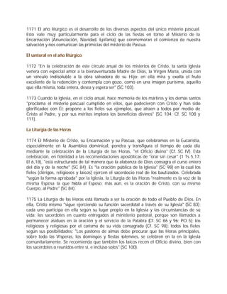 1171 El año litúrgico es el desarrollo de los diversos aspectos del único misterio pascual.
Esto vale muy particularmente para el ciclo de las fiestas en torno al Misterio de la
Encarnación (Anunciación, Navidad, Epifanía) que conmemoran el comienzo de nuestra
salvación y nos comunican las primicias del misterio de Pascua.

El santoral en el año litúrgico

1172 "En la celebración de este círculo anual de los misterios de Cristo, la santa Iglesia
venera con especial amor a la bienaventurada Madre de Dios, la Virgen María, unida con
un vínculo indisoluble a la obra salvadora de su Hijo; en ella mira y exalta el fruto
excelente de la redención y contempla con gozo, como en una imagen purísima, aquello
que ella misma, toda entera, desea y espera ser" (SC 103).

1173 Cuando la Iglesia, en el ciclo anual, hace memoria de los mártires y los demás santos
"proclama el misterio pascual cumplido en ellos, que padecieron con Cristo y han sido
glorificados con Él; propone a los fieles sus ejemplos, que atraen a todos por medio de
Cristo al Padre, y por sus méritos implora los beneficios divinos" (SC 104; Cf. SC 108 y
111).

La Liturgia de las Horas

1174 El Misterio de Cristo, su Encarnación y su Pascua, que celebramos en la Eucaristía,
especialmente en la Asamblea dominical, penetra y transfigura el tiempo de cada día
mediante la celebración de la Liturgia de las Horas, "el Oficio divino" (Cf. SC IV). Esta
celebración, en fidelidad a las recomendaciones apostólicas de "orar sin cesar" (1 Ts 5,17;
Ef 6,18), "está estructurada de tal manera que la alabanza de Dios consagra el curso entero
del día y de la noche" (SC 84). Es "la oración pública de la Iglesia" (SC 98) en la cual los
fieles (clérigos, religiosos y laicos) ejercen el sacerdocio real de los bautizados. Celebrada
"según la forma aprobada" por la Iglesia, la Liturgia de las Horas "realmente es la voz de la
misma Esposa la que habla al Esposo; más aún, es la oración de Cristo, con su mismo
Cuerpo, al Padre" (SC 84).

1175 La Liturgia de las Horas está llamada a ser la oración de todo el Pueblo de Dios. En
ella, Cristo mismo "sigue ejerciendo su función sacerdotal a través de su Iglesia" (SC 83);
cada uno participa en ella según su lugar propio en la Iglesia y las circunstancias de su
vida: los sacerdotes en cuanto entregados al ministerio pastoral, porque son llamados a
permanecer asiduos en la oración y el servicio de la Palabra (Cf. SC 86 y 96; PO 5); los
religiosos y religiosas por el carisma de su vida consagrada (Cf. SC 98); todos los fieles
según sus posibilidades: "Los pastores de almas debe procurar que las Horas principales,
sobre todo las Vísperas, los domingos y fiestas solemnes, se celebren en la en la Iglesia
comunitariamente. Se recomienda que también los laicos recen el Oficio divino, bien con
los sacerdotes o reunidos entre sí, e incluso solos" (SC 100).
 