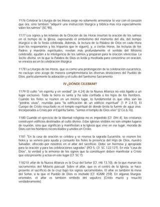 1176 Celebrar la Liturgia de las Horas exige no solamente armonizar la voz con el corazón
que ora, sino también "adquirir una instrucción litúrgica y bíblica más rica especialmente
sobre los salmos" (SC 90).

1177 Los signos y las letanías de la Oración de las Horas insertan la oración de los salmos
en el tiempo de la I lesia, expresando el simbolismo del momento del día, del tiempo
                        g
litúrgico o de la fiesta celebrada. Además, la lectura de la Palabra de Dios en cada Hora
(con los responsorios y los troparios que le siguen), y, a ciertas Horas, las lecturas de los
Padres y maestros espirituales, revelan más profundamente el sentido del Misterio
celebrado, ayudan a la inteligencia de los salmos y preparan para la oración silenciosa. La
lectio divina, en la que la Palabra de Dios es leída y meditada para convertirse en oración,
se enraíza así en la celebración litúrgica.

1178 La Liturgia de las Horas, que es como una prolongación de la celebración eucarística,
no excluye sino acoge de manera complementaria las diversas devociones del Pueblo de
Dios, particularmente la adoración y el culto del Santísimo Sacramento.

                                  IV ¿DÓNDE CELEBRAR?

1179 El culto "en espíritu y en verdad" (Jn 4,24) de la Nueva Alianza no está ligado a un
lugar exclusivo. Toda la tierra es santa y ha sido confiada a los hijos de los hombres.
Cuando los fieles se reúnen en un mismo lugar, lo fundamental es que ellos son las
"piedras vivas", reunidas para "la edificación de un edificio espiritual" (1 P 2,4-5). El
Cuerpo de Cristo resucitado es el templo espiritual de donde brota la fuente de agua viva.
Incorporados a Cristo por el Espíritu Santo, "somos el templo de Dios vivo" (2 Co 6,16).

1180 Cuando el ejercicio de la libertad religiosa no es impedido (Cf. DH 4), los cristianos
construyen edificios destinados al culto divino. Estas iglesias visibles no son simples lugares
de reunión, sino que significan y manifiestan a la Iglesia que vive en ese lugar, morada de
Dios con los hombres reconciliados y unidos en Cristo.

1181 "En la casa de oración se celebra y se reserva la sagrada Eucaristía, se reúnen los
fieles y se venera para ayuda y consuelo los fieles la presencia del Hijo de Dios, nuestro
Salvador, ofrecido por nosotros en el altar del sacrificio. Debe ser hermosa y apropiada
para la oración y para las celebraciones sagradas" (PO 5; Cf. SC 122-127). En esta "casa de
Dios", la verdad y la armonía de los signos que la constituyen deben manifestar a Cristo
que está presente y actúa en este lugar (Cf. SC 7):

1182 El altar de la Nueva Alianza es la Cruz del Señor (Cf. Hb 13,10), de la que manan los
sacramentos del M    isterio pascual. Sobre el altar, que es el centro de la Iglesia, se hace
presente el sacrificio de la cruz bajo los signos sacramentales. El altar es también la mesa
del Señor, a la que el Pueblo de Dios es invitado (Cf. IGMR 259). En algunas liturgias
orientales, el altar es también símbolo del sepulcro (Cristo murió y resucitó
verdaderamente).
 
