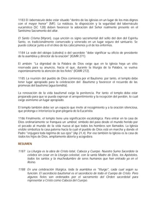 1183 El tabernáculo debe estar situado "dentro de las iglesias en un lugar de los más dignos
con el mayor honor" (MF). La nobleza, la disposición y la seguridad del tabernáculo
eucarístico (SC 128) deben favorecer la adoración del Señor realmente presente en el
Santísimo Sacramento del altar.

El Santo Crisma (Myron), cuya unción es signo sacramental del sello del don del Espíritu
Santo, es tradicionalmente conservado y venerado en un lugar seguro del santuario. Se
puede colocar junto a él el óleo de los catecúmenos y el de los enfermos.

1184 La sede del obispo (cátedra) o del sacerdote "debe significar su oficio de presidente
de la asamblea y director de la oración" (IGMR 271).

El ambón: "La dignidad de la Palabra de Dios exige que en la iglesia haya un sitio
reservado para su anuncio, hacia el que, durante la liturgia de la Palabra, se vuelva
espontáneamente la atención de los fieles" (IGMR 272).

1185 La reunión del pueblo de Dios comienza por el Bautismo; por tanto, el templo debe
tener lugar apropiado para la celebración del Bautismo y favorecer el recuerdo de las
promesas del bautismo (agua bendita).

La renovación de la vida bautismal exige la penitencia. Por tanto el templo debe estar
preparado para que se pueda expresar el arrepentimiento y la recepción del perdón, lo cual
exige asimismo un lugar apropiado.

El templo también debe ser un espacio que invite al recogimiento y a la oración silenciosa,
que prolonga e interioriza la gran plegaria de la Eucaristía.

1186 Finalmente, el templo tiene una significación escatológica. Para entrar en la casa de
Dios ordinariamente se franquea un umbral, símbolo del paso desde el mundo herido por
el pecado al mundo de la vida nueva al que todos los hombres son llamados. La Iglesia
visible simboliza la casa paterna hacia la cual el pueblo de Dios está en marcha y donde el
Padre "enjugará toda lágrima de sus ojos" (Ap 21,4). Por eso también la Iglesia es la casa de
todos los hijos de Dios, ampliamente abierta y acogedora.

RESUMEN

1187 La Liturgia es la obra de Cristo total, Cabeza y Cuerpo. Nuestro Sumo Sacerdote la
     celebra sin cesar en la Liturgia celestial, con la santa Madre de Dios, los Apóstoles,
     todos los santos y la muchedumbre de seres humanos que han entrado ya en el
     Reino.

1188 En una celebración litúrgica, toda la asamblea es "liturgo", cada cual según su
     función. El sacerdocio bautismal es el sacerdocio de todo el Cuerpo de Cristo. Pero
     algunos fieles son ordenados por el sacramento del Orden sacerdotal para
     representar a Cristo como Cabeza del Cuerpo.
 
