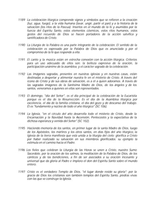 1189 La celebración litúrgica comprende signos y símbolos que se refieren a la creación
     (luz, agua, fuego), a la vida humana (lavar, ungir, partir el pan) y a la historia de la
     salvación (los ritos de la Pascua). Insertos en el mundo de la fe y asumidos por la
     fuerza del Espíritu Santo, estos elementos cósmicos, estos ritos humanos, estos
     gestos del recuerdo de Dios se hacen portadores de la acción salvífica y
     santificadora de Cristo.

1190 La Liturgia de la Palabra es una parte integrante de la celebración. El sentido de la
     celebración es expresado por la Palabra de Dios que es anunciada y por el
     compromiso de la fe que responde a ella.

1191 El canto y la música están en estrecha conexión con la acción litúrgica. Criterios
     para un uso adecuado de ellos son: la belleza expresiva de la oración, la
     participación unánime de la asamblea, y el carácter sagrado de la celebración.

1192 Las imágenes sagradas, presentes en nuestras iglesias y en nuestras casas, están
     destinadas a despertar y alimentar nuestra fe en el misterio de Cristo. A través del
     icono de Cristo y de sus obras de salvación, es a él a quien adoramos. A través de
     las sagradas imágenes de la Santísima Madre de Dios, de los ángeles y de los
     santos, veneramos a quienes en ellas son representados.

1193 El domingo, "día del Señor", es el día principal de la celebración de la Eucaristía
     porque es el día de la Resurrección. Es el día de la Asamblea litúrgica por
     excelencia, el día de la familia cristiana, el día del gozo y de descanso del trabajo.
     Él es "fundamento y núcleo de todo el año litúrgico" (SC 106).

1194 La Iglesia, "en el círculo del año desarrolla todo el misterio de Cristo, desde la
     Encarnación y la Navidad hasta la Ascensión, Pentecostés y la expectativa de la
     dichosa esperanza y venida del Señor" (SC 102).

1195 Haciendo memoria de los santos, en primer lugar de la santa Madre de Dios, luego
     de los Apóstoles, los mártires y los otros santos, en días fijos del año litúrgico, la
     Iglesia de la tierra manifiesta que está unida a la liturgia del cielo; glorifica a Cristo
     por haber realizado su salvación en sus miembros glorificados; su ejemplo la
     estimula en el camino hacia el Padre.

1196 Los fieles que celebran la Liturgia de las Horas se unen a Cristo, nuestro Sumo
      Sacerdote, por la oración de los salmos, la meditación de la Palabra de Dios, de los
      cánticos y de las bendiciones, a fin de ser asociados a su oración incesante y
      universal que da gloria al Padre e implora el don del Espíritu Santo sobre el mundo
      entero.

1197 Cristo es el verdadero Templo de Dios, "el lugar donde reside su gloria"; por la
     gracia de Dios los cristianos son también templos del Espíritu Santo, piedras vivas
     con las que se construye la Iglesia.
 