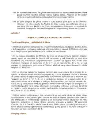 1198 En su condición terrena, la Iglesia tiene necesidad de lugares donde la comunidad
     pueda reunirse: nuestras iglesias visibles, lugares santos, imágenes de la Ciudad
     santa, la Jerusalén celestial hacia la cual caminamos como peregrinos.

1199 En estos templos, la Iglesia celebra el culto público para gloria de la Santísima
     Trinidad; en ellos escucha la Palabra de Dios y canta sus alabanzas, eleva su
     oración y ofrece el Sacrificio de Cristo, sacramentalmente presente en medio de la
     asamblea. Estas iglesias son también lugares de recogimiento y de oración personal.

Artículo 2

                      DIVERSIDAD LITÚRGICA Y UNIDAD DEL MISTERIO

Tradiciones litúrgicas y catolicidad de la Iglesia

1200 Desde la primera comunidad de Jerusalén hasta la Parusía, las Iglesias de Dios, fieles
a la fe apostólica, celebran en todo lugar el mismo Misterio pascual. El Misterio celebrado
en la liturgia es uno, pero las formas de su celebración son diversas.

1201 La riqueza insondable del Misterio de Cristo es tal que ninguna tradición litúrgica
puede agotar su expresión. La historia del nacimiento y del desarrollo de estos ritos
testimonia una maravillosa complementariedad. Cuando las iglesias han vivido estas
tradiciones litúrgicas en comunión en la fe y en los sacramentos de la fe, se han
enriquecido mutuamente y crecen en la fidelidad a la tradición y a la misión común a toda
la Iglesia (Cf. EN 63-64).

1202 Las diversas tradiciones litúrgicas nacieron por razón misma de la misión de la
Iglesia. Las Iglesias de una misma área geográfica y cultural llegaron a celebrar el Misterio
de Cristo a través de expresiones particulares, culturalmente tipificadas: en la tradición del
"depósito de la fe" (2 Tm 1,14), en el simbolismo litúrgico, en la organización de la
comunión fraterna, en la inteligencia teológica de los misterios, y en tipos de santidad. Así,
Cristo, Luz y Salvación de todos los pueblos, mediante la vida litúrgica de una Iglesia, se
manifiesta al pueblo y a la cultura a los cuales es enviada y en los que se enraíza. La Iglesia
es católica: puede integrar en su unidad, purificándolas, todas las verdaderas riquezas de
las culturas (Cf. LG 23; UR 4).

1203 Las tradiciones litúrgicas, o ritos, actualmente en uso en la Iglesia son el rito latino
(principalmente el rito romano, pero también los ritos de algunas iglesias locales como el
rito ambrosiano, el rito hispánico-visigótico o los de diversas órdenes religiosas) y los ritos
bizantino, alejandrino o copto, siriaco, armenio, maronita y caldeo. "El sacrosanto
Concilio, fiel a la Tradición, declara que la santa Madre Iglesia concede igual derecho y
honor a todos los ritos legítimamente reconocidos y quiere que en el futuro se conserven y
fomenten por todos los medios" (SC 4).

Liturgia y culturas
 