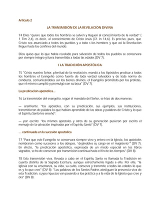 Artículo 2

                     LA TRANSMISIÓN DE LA REVELACIÓN DIVINA

74 Dios "quiere que todos los hombres se salven y lleguen al conocimiento de la verdad" (
1 Tim 2,4), es decir, al conocimiento de Cristo Jesús (Cf. Jn 14,6). Es preciso, pues, que
Cristo sea anunciado a todos los pueblos y a todo s los hombres y que así la Revelación
llegue hasta los confines del mundo:

Dios quiso que lo que había revelado para salvación de todos los pueblos se conservara
por siempre íntegro y fuera transmitido a todas las edades (DV 7).

                               I LA TRADICIÓN APOSTÓLICA

75 "Cristo nuestro Señor, plenitud de la revelación, mandó a los Apóstoles predicar a todos
los hombres el Evangelio como fuente de toda verdad salvadora y de toda norma de
conducta, comunicándoles así los bienes divinos: el Evangelio prometido por los profetas,
que el mismo cumplió y promulgó con su boca" (DV 7).

La predicación apostólica...

76 La transmisión del evangelio, según el mandato del Señor, se hizo de dos maneras:

— oralmente: "los apóstoles, con su predicación, sus ejemplos, sus instituciones,
transmitieron de palabra lo que habían aprendido de las obras y palabras de Cristo y lo que
el Espíritu Santo les enseñó";

— por escrito: "los mismos apóstoles y otros de su generación pusieron por escrito el
mensaje de la salvación inspirados por el Espíritu Santo" (DV 7).

… continuada en la sucesión apostólica

77 "Para que este Evangelio se conservara siempre vivo y entero en la Iglesia, los apóstoles
nombraron como sucesores a los obispos, “dejándoles su cargo en el magisterio”" (DV 7).
En efecto, "la predicación apostólica, expresada de un modo especial en los libros
sagrados, se ha de conservar por transmisión continua hasta el fin de los tiempos" (DV 8).

78 Esta transmisión viva, llevada a cabo en el Espíritu Santo es llamada la Tradición en
cuanto distinta de la Sagrada Escritura, aunque estrechamente ligada a ella. Por ella, "la
Iglesia con su enseñanza, su vida, su culto, conserva y transmite a todas las edades lo que
es y lo que cree" (DV 8). "Las palabras de los Santos Padres atestiguan la presencia viva de
esta Tradición, cuyas riquezas van pasando a loa práctica y a la vida de la Iglesia que cree y
ora" (DV 8).
 