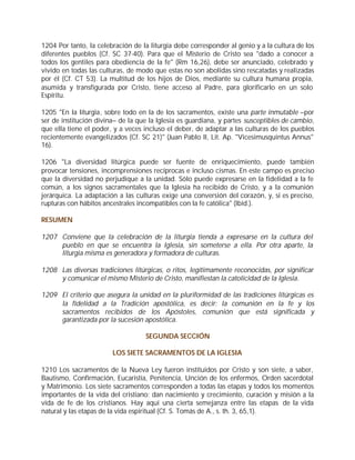 1204 Por tanto, la celebración de la liturgia debe corresponder al genio y a la cultura de los
diferentes pueblos (Cf. SC 37-40). Para que el Misterio de Cristo sea "dado a conocer a
todos los gentiles para obediencia de la fe" (Rm 16,26), debe ser anunciado, celebrado y
vivido en todas las culturas, de modo que estas no son abolidas sino rescatadas y realizadas
por él (Cf. CT 53). La multitud de los hijos de Dios, mediante su cultura humana propia,
asumida y transfigurada por Cristo, tiene acceso al Padre, para glorificarlo en un solo
Espíritu.

1205 "En la liturgia, sobre todo en la de los sacramentos, existe una parte inmutable –por
ser de institución divina– de la que la Iglesia es guardiana, y partes susceptibles de cambio,
que ella tiene el poder, y a veces incluso el deber, de adaptar a las culturas de los pueblos
recientemente evangelizados (Cf. SC 21)" (Juan Pablo II, Lit. Ap. "Vicesimusquintus Annus"
16).

1206 "La diversidad litúrgica puede ser fuente de enriquecimiento, puede también
provocar tensiones, incomprensiones recíprocas e incluso cismas. En este campo es preciso
que la diversidad no perjudique a la unidad. Sólo puede expresarse en la fidelidad a la fe
común, a los signos sacramentales que la Iglesia ha recibido de Cristo, y a la comunión
jerárquica. La adaptación a las culturas exige una conversión del corazón, y, si es preciso,
rupturas con hábitos ancestrales incompatibles con la fe católica" (Ibíd.).

RESUMEN

1207 Conviene que la celebración de la liturgia tienda a expresarse en la cultura del
     pueblo en que se encuentra la Iglesia, sin someterse a ella. Por otra aparte, la
     liturgia misma es generadora y formadora de culturas.

1208 Las diversas tradiciones litúrgicas, o ritos, legítimamente reconocidas, por significar
     y comunicar el mismo Misterio de Cristo, manifiestan la catolicidad de la Iglesia.

1209 El criterio que asegura la unidad en la pluriformidad de las tradiciones litúrgicas es
     la fidelidad a la Tradición apostólica, es decir: la comunión en la fe y los
     sacramentos recibidos de los Apóstoles, comunión que está significada y
     garantizada por la sucesión apostólica.

                                   SEGUNDA SECCIÓN

                        LOS SIETE SACRAMENTOS DE LA IGLESIA

1210 Los sacramentos de la Nueva Ley fueron instituidos por Cristo y son siete, a saber,
Bautismo, Confirmación, Eucaristía, Penitencia, Unción de los enfermos, Orden sacerdotal
y Matrimonio. Los siete sacramentos corresponden a todas las etapas y todos los momentos
importantes de la vida del cristiano: dan nacimiento y crecimiento, curación y misión a la
vida de fe de los cristianos. Hay aquí una cierta semejanza entre las etapas de la vida
natural y las etapas de la vida espiritual (Cf. S. Tomás de A., s. th. 3, 65,1).
 