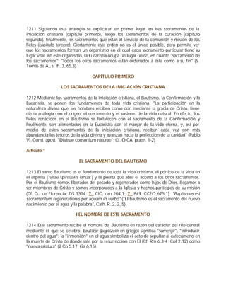 1211 Siguiendo esta analogía se explicarán en primer lugar los tres sacramentos de la
iniciación cristiana (capítulo primero), luego los sacramentos de la curación (capítulo
segundo), finalmente, los sacramentos que están al servicio de la comunión y misión de los
fieles (capítulo tercero). Ciertamente este orden no es el único posible, pero permite ver
que los sacramentos forman un organismo en el cual cada sacramento particular tiene su
lugar vital. En este organismo, la Eucaristía ocupa un lugar único, en cuanto "sacramento de
los sacramentos": "todos los otros sacramentos están ordenados a éste como a su fin" (S.
Tomás de A., s. th. 3, 65,3).

                                    CAPÍTULO PRIMERO

                   LOS SACRAMENTOS DE LA INICIACIÓN CRISTIANA

1212 Mediante los sacramentos de la iniciación cristiana, el Bautismo, la Confirmación y la
Eucaristía, se ponen los fundamentos de toda vida cristiana. "La participación en la
naturaleza divina que los hombres reciben como don mediante la gracia de Cristo, tiene
cierta analogía con el origen, el crecimiento y el sustento de la vida natural. En efecto, los
fieles renacidos en el Bautismo se fortalecen con el sacramento de la Confirmación y
finalmente, son alimentados en la Eucaristía con el manjar de la vida eterna, y, así por
medio de estos sacramentos de la iniciación cristiana, reciben cada vez con más
abundancia los tesoros de la vida divina y avanzan hacia la perfección de la caridad" (Pablo
VI, Const. apost. "Divinae consortium naturae"; Cf. OICA, praen. 1-2).

Artículo 1

                            EL SACRAMENTO DEL BAUTISMO

1213 El santo Bautismo es el fundamento de toda la vida cristiana, el pórtico de la vida en
el espíritu ("vitae spiritualis ianua") y la puerta que abre el acceso a los otros sacramentos.
Por el Bautismo somos liberados del pecado y regenerados como hijos de Dios, llegamos a
ser miembros de Cristo y somos incorporados a la Iglesia y hechos partícipes de su misión
(Cf. Cc. de Florencia: DS 1314; ? CIC, can 204,1; ? 849; CCEO 675,1): "Baptismus est
sacramentum regenerationis per aquam in verbo" ("El bautismo es el sacramento del nuevo
nacimiento por el agua y la palabra", Cath. R. 2, 2, 5).

                           I EL NOMBRE DE ESTE SACRAMENTO

1214 Este sacramento recibe el nombre de Bautismo en razón del carácter del rito central
mediante el que se celebra: bautizar (baptizein en griego) significa "sumergir", "introducir
dentro del agua"; la "inmersión" en el agua simboliza el acto de sepultar al catecúmeno en
la muerte de Cristo de donde sale por la resurrección con Él (Cf. Rm 6,3-4; Col 2,12) como
"nueva criatura" (2 Co 5,17; Ga 6,15).
 