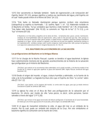 1215 Este sacramento es llamado también “baño de regeneración y de renovación del
Espíritu Santo” (Tt 3,5), porque significa y realiza ese nacimiento del agua y del Espíritu sin
el cual "nadie puede entrar en el Reino de Dios" (Jn 3,5).

1216 "Este baño es llamado iluminación porque quienes reciben esta enseñanza
(catequética) su espíritu es iluminado..." (S. Justino, Apol. 1, 61, 12). Habiendo recibido en
el Bautismo al Verbo, "la luz verdadera que ilumina a todo hombre" (Jn 1,9), el bautizado,
"tras haber sido iluminado" (Hb 10,32), se convierte en "hijo de la luz" (1 Ts 5,5), y en
"luz" él mismo (Ef 5,8):

       El Bautismo es el más bello y magnífico de los dones de Dios... lo llamamos don, gracia, unción, iluminación,
       vestidura de incorruptibilidad, baño de regeneración, sello y todo lo más precioso que hay. Don, porque es
       conferido a los que no aportan nada; gracia, porque, es dado incluso a culpables; bautismo, porque el pecado es
       sepultado en el agua; unción, porque es sagrado y real (tales son los que son ungidos); iluminación, porque es
       luz resplandeciente; vestidura, porque cubre nuestra vergüenza; baño, porque lava; sello, porque nos guarda y
       es el signo de la soberanía de Dios (S. Gregorio Nacianceno, Or. 40,3-4).


                    II EL BAUTISMO EN LA ECONOMÍA DE LA SALVACIÓN

Las prefiguraciones del Bautismo en la Antigua Alianza

1217 En la Liturgia de la Noche Pascual, cuando se bendice el agua bautismal, la Iglesia
hace solemnemente memoria de los grandes acontecimientos de la historia de la salvación
que prefiguraban ya el misterio del Bautismo:

       ¡Oh Dios!, que realizas en tus sacramentos obras admirables con tu poder invisible, y de diversos modos te has
       servido de tu criatura el agua para significar la gracia del bautismo (MR, Vigilia Pascual, bendición del agua
       bautismal, 42).


1218 Desde el origen del mundo, el agua, criatura humilde y admirable, es la fuente de la
vida y de la fecundidad. La Sagrada Escritura dice que el Espíritu de Dios "se cernía" sobre
ella (Cf. Gn 1,2):

       ¡Oh Dios!, cuyo espíritu, en los orígenes del mundo, se cernía sobre las aguas, para que ya desde entonces
       concibieran el poder de santificar (MR, Ibíd.).


1219 La Iglesia ha visto en el Arca de Noé una prefiguración de la salvación por el
bautismo. En efecto, por medio de ella "unos pocos, es decir, ocho personas, fueron
salvados a través del agua" (1 P 3,20):

       ¡Oh Dios!, que incluso en las aguas torrenciales del diluvio prefiguraste el nacimiento de la nueva humanidad,
       de modo que una misma agua pusiera fin al pecado y diera origen a la santidad (MR, Ibíd.).


1220 Si el agua de manantial simboliza la vida, el agua del mar es un símbolo de la
muerte. Por lo cual, pudo ser símbolo del misterio de la Cruz. Por este simbolismo el
bautismo significa la comunión con la muerte de Cristo.
 