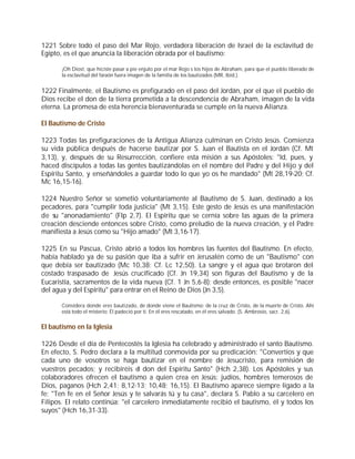 1221 Sobre todo el paso del Mar Rojo, verdadera liberación de Israel de la esclavitud de
Egipto, es el que anuncia la liberación obrada por el bautismo:

       ¡Oh Dios!, que hiciste pasar a pie enjuto por el mar Rojo s los hijos de Abraham, para que el pueblo liberado de
       la esclavitud del faraón fuera imagen de la familia de los bautizados (MR, Ibíd.).


1222 Finalmente, el Bautismo es prefigurado en el paso del Jordán, por el que el pueblo de
Dios recibe el don de la tierra prometida a la descendencia de Abraham, imagen de la vida
eterna. La promesa de esta herencia bienaventurada se cumple en la nueva Alianza.

El Bautismo de Cristo

1223 Todas las prefiguraciones de la Antigua Alianza culminan en Cristo Jesús. Comienza
su vida pública después de hacerse bautizar por S. Juan el Bautista en el Jordán (Cf. Mt
3,13), y, después de su Resurrección, confiere esta misión a sus Apóstoles: "Id, pues, y
haced discípulos a todas las gentes bautizándolas en el nombre del Padre y del Hijo y del
Espíritu Santo, y enseñándoles a guardar todo lo que yo os he mandado" (Mt 28,19-20; Cf.
Mc 16,15-16).

1224 Nuestro Señor se sometió voluntariamente al Bautismo de S. Juan, destinado a los
pecadores, para "cumplir toda justicia" (Mt 3,15). Este gesto de Jesús es una manifestación
de su "anonadamiento" (Flp 2,7). El Espíritu que se cernía sobre las aguas de la primera
creación desciende entonces sobre Cristo, como preludio de la nueva creación, y el Padre
manifiesta a Jesús como su "Hijo amado" (Mt 3,16-17).

1225 En su Pascua, Cristo abrió a todos los hombres las fuentes del Bautismo. En efecto,
había hablado ya de su pasión que iba a sufrir en Jerusalén como de un "Bautismo" con
que debía ser bautizado (Mc 10,38; Cf. Lc 12,50). La sangre y el agua que brotaron del
costado traspasado de Jesús crucificado (Cf. Jn 19,34) son figuras del Bautismo y de la
Eucaristía, sacramentos de la vida nueva (Cf. 1 Jn 5,6-8): desde entonces, es posible "nacer
del agua y del Espíritu" para entrar en el Reino de Dios (Jn 3,5).

       Considera donde eres bautizado, de donde viene el Bautismo: de la cruz de Cristo, de la muerte de Cristo. Ahí
       está todo el misterio: Él padeció por ti. En él eres rescatado, en él eres salvado. (S. Ambrosio, sacr. 2,6).


El bautismo en la Iglesia

1226 Desde el día de Pentecostés la Iglesia ha celebrado y administrado el santo Bautismo.
En efecto, S. Pedro declara a la multitud conmovida por su predicación: "Convertíos y que
cada uno de vosotros se haga bautizar en el nombre de Jesucristo, para remisión de
vuestros pecados; y recibiréis el don del Espíritu Santo" (Hch 2,38). Los Apóstoles y sus
colaboradores ofrecen el bautismo a quien crea en Jesús: judíos, hombres temerosos de
Dios, paganos (Hch 2,41; 8,12-13; 10,48; 16,15). El Bautismo aparece siempre ligado a la
fe: "Ten fe en el Señor Jesús y te salvarás tú y tu casa", declara S. Pablo a su carcelero en
Filipos. El relato continúa: "el carcelero inmediatamente recibió el bautismo, él y todos los
suyos" (Hch 16,31-33).
 