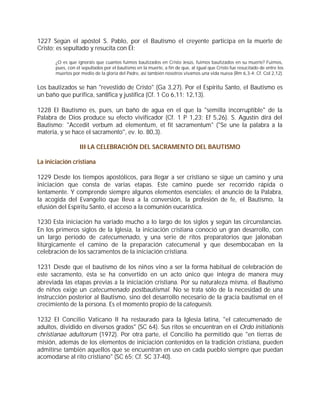 1227 Según el apóstol S. Pablo, por el Bautismo el creyente participa en la muerte de
Cristo; es sepultado y resucita con Él:

       ¿O es que ignoráis que cuantos fuimos bautizados en Cristo Jesús, fuimos bautizados en su muerte? Fuimos,
       pues, con él sepultados por el bautismo en la muerte, a fin de que, al igual que Cristo fue resucitado de entre los
       muertos por medio de la gloria del Padre, así también nosotros vivamos una vida nueva (Rm 6,3-4; Cf. Col 2,12).


Los bautizados se han "revestido de Cristo" (Ga 3,27). Por el Espíritu Santo, el Bautismo es
un baño que purifica, santifica y justifica (Cf. 1 Co 6,11; 12,13).

1228 El Bautismo es, pues, un baño de agua en el que la "semilla incorruptible" de la
Palabra de Dios produce su efecto vivificador (Cf. 1 P 1,23; Ef 5,26). S. Agustín dirá del
Bautismo: "Accedit verbum ad elementum, et fit sacramentum" ("Se une la palabra a la
materia, y se hace el sacramento", ev. Io. 80,3).

                   III LA CELEBRACIÓN DEL SACRAMENTO DEL BAUTISMO

La iniciación cristiana

1229 Desde los tiempos apostólicos, para llegar a ser cristiano se sigue un camino y una
iniciación que consta de varias etapas. Este camino puede ser recorrido rápida o
lentamente. Y comprende siempre algunos elementos esenciales: el anuncio de la Palabra,
la acogida del Evangelio que lleva a la conversión, la profesión de fe, el Bautismo, la
efusión del Espíritu Santo, el acceso a la comunión eucarística.

1230 Esta iniciación ha variado mucho a lo largo de los siglos y según las circunstancias.
En los primeros siglos de la Iglesia, la iniciación cristiana conoció un gran desarrollo, con
un largo periodo de catecumenado, y una serie de ritos preparatorios que jalonaban
litúrgicamente el camino de la preparación catecumenal y que desembocaban en la
celebración de los sacramentos de la iniciación cristiana.

1231 Desde que el bautismo de los niños vino a ser la forma habitual de celebración de
este sacramento, ésta se ha convertido en un acto único que integra de manera muy
abreviada las etapas previas a la iniciación cristiana. Por su naturaleza misma, el Bautismo
de niños exige un catecumenado postbautismal. No se trata sólo de la necesidad de una
instrucción posterior al Bautismo, sino del desarrollo necesario de la gracia bautismal en el
crecimiento de la persona. Es el momento propio de la catequesis.

1232 El Concilio Vaticano II ha restaurado para la Iglesia latina, "el catecumenado de
adultos, dividido en diversos grados" (SC 64). Sus ritos se encuentran en el Ordo initiationis
christianae adultorum (1972). Por otra parte, el Concilio ha permitido que "en tierras de
misión, además de los elementos de iniciación contenidos en la tradición cristiana, pueden
admitirse también aquellos que se encuentran en uso en cada pueblo siempre que puedan
acomodarse al rito cristiano" (SC 65; Cf. SC 37-40).
 