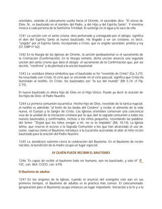 orientales, estando el catecúmeno vuelto hacia el Oriente, el sacerdote dice: "El siervo de
Dios, N., es bautizado en el nombre del Padre, y del Hijo y del Espíritu Santo". Y mientras
invoca a cada persona de la Santísima Trinidad, lo sumerge en el agua y lo saca de ella.

1241 La unción con el santo crisma, óleo perfumado y consagrado por el obispo, significa
el don del Espíritu Santo al nuevo bautizado. Ha llegado a ser un cristiano, es decir,
"ungido" por el Espíritu Santo, incorporado a Cristo, que es ungido sacerdote, profeta y rey
(Cf. OBP nº 62).

1242 En la liturgia de las Iglesias de Oriente, la unción postbautismal es el sacramento de
la Crismación (Confirmación). En la liturgia romana, dicha unción anuncia una segunda
unción del santo crisma que dará el obispo: el sacramento de la Confirmación que, por así
decirlo, "confirma" y da plenitud a la unción bautismal.

1243 La vestidura blanca simboliza que el bautizado se ha "revestido de Cristo" (Ga 3,27):
ha resucitado con Cristo. El cirio que se enciende en el cirio pascual, significa que Cristo ha
iluminado al neófito. En Cristo, los bautizados son "la luz del mundo" (Mt 5,14; cf Flp
2,15).

El nuevo bautizado es ahora hijo de Dios en el Hijo Único. Puede ya decir la oración de
los hijos de Dios: el Padre Nuestro.

1244 La primera comunión eucarística. Hecho hijo de Dios, revestido de la túnica nupcial,
el neófito es admitido "al festín de las bodas del Cordero" y recibe el alimento de la vida
nueva, el Cuerpo y la Sangre de Cristo. Las Iglesias orientales conservan una conciencia
viva de la unidad de la iniciación cristiana por lo que dan la sagrada comunión a todos los
nuevos bautizados y confirmados, incluso a los niños pequeños, recordando las palabras
del Señor: "Dejad que los niños vengan a mí, no se lo impidáis" (Mc 10,14). La Iglesia
latina, que reserva el acceso a la Sagrada Comunión a los que han alcanzado el uso de
razón, expresa cómo el Bautismo introduce a la Eucaristía acercando al altar al niño recién
bautizado para la oración del Padre Nuestro.

1245 La bendición solemne cierra la celebración del Bautismo. En el Bautismo de recién
nacidos, la bendición de la madre ocupa un lugar especial.

                         IV QUIÉN PUEDE RECIBIR EL BAUTISMO

1246 "Es capaz de recibir el bautismo todo ser humano, aún no bautizado, y solo él" (?
CIC, can. 864: CCEO, can. 679).

El Bautismo de adultos

1247 En los orígenes de la Iglesia, cuando el anuncio del evangelio está aún en sus
primeros tiempos, el Bautismo de adultos es la práctica más común. El catecumenado
(preparación para el Bautismo) ocupa entonces un lugar importante. Iniciación a la fe y a la
 