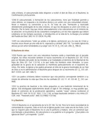 vida cristiana, el catecumenado debe disponer a recibir el don de Dios en el Bautismo, la
Confirmación y la Eucaristía.

1248 El catecumenado, o formación de los catecúmenos, tiene por finalidad permitir a
estos últimos, en respuesta a la iniciativa divina y en unión con una comunidad eclesial,
llevar a madurez su conversión y su fe. Se trata de una "formación y noviciado
debidamente prolongado de la vida cristiana, en que los discípulos se unen con Cristo, su
Maestro. Por lo tanto, hay que iniciar adecuadamente a los catecúmenos en el misterio de
la salvación, en la práctica de las costumbres evangélicas y en los ritos sagrados que deben
celebrarse en los tiempos sucesivos, e introducirlos en la vida de fe, la liturgia y la caridad
del Pueblo de Dios" (AG 14; Cf. OICA 19 y 98).

1249 Los catecúmenos "están ya unidos a la Iglesia, pertenecen ya a la casa de Cristo y
muchas veces llevan ya una vida de fe, esperanza y caridad" (AG 14). "La madre Iglesia los
abraza ya con amor tomándolos a su cargo" (LG 14; Cf. ? CIC can. 206; ? 788,3).

El Bautismo de niños

1250 Puesto que nacen con una naturaleza humana caída y manchada por el pecado
original, los niños necesitan también el nuevo nacimiento en el Bautismo (Cf. DS 1514)
para ser librados del poder de las tinieblas y ser trasladados al dominio de la libertad de los
hijos de Dios (Cf. Col 1,12-14), a la que todos los hombres están llamados. La pura
gratuidad de la gracia de la salvación se manifiesta particularmente en el bautismo de
niños. Por tanto, la Iglesia y los padres privarían al niño de la gracia inestimable de ser hijo
de Dios si no le administraran el Bautismo poco después de su nacimiento (Cf. ? CIC can.
867; CCEO, can. 681; 686,1).

1251 Los padres cristianos deben reconocer que esta práctica corresponde también a su
misión de alimentar la vida que Dios les ha confiado (Cf. LG 11; 41; GS 48; ? CIC can.
868).

1252 La práctica de bautizar a los niños pequeños es una tradición inmemorial de la
Iglesia. Está atestiguada explícitamente desde el siglo II. Sin embargo, es muy posible que,
desde el comienzo de la predicación apostólica, cuando "casas" enteras recibieron el
Bautismo (Cf. Hch 16,15.33; 18,8; 1 Co 1,16), se haya bautizado también a los niños (Cf.
CDF, instr. "Pastoralis actio": AAS 72 [1980] 1137-56).

Fe y Bautismo

1253 El Bautismo es el sacramento de la fe (Cf. Mc 16,16). Pero la fe tiene necesidad de la
comunidad de creyentes. Sólo en la fe de la Iglesia puede creer cada uno de los fieles. La fe
que se requiere para el Bautismo no es una fe perfecta y madura, sino un comienzo que
está llamado a desarrollarse. Al catecúmeno o a su padrino se le pregunta: "¿Qué pides a la
Iglesia de Dios?" y él responde: "¡La fe!".
 