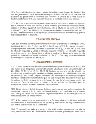 1254 En todos los bautizados, niños o adultos, la fe debe crecer después del Bautismo. Por
eso, la Iglesia celebra cada año en la noche pascual la renovación de las promesas del
Bautismo. La preparación al Bautismo sólo conduce al umbral de la vida nueva. El
Bautismo es la fuente de la vida nueva en Cristo, de la cual brota toda la vida cristiana.

1255 Para que la gracia bautismal pueda desarrollarse es importante la ayuda de los padres.
Ese es también el papel del padrino o de la madrina, que deben ser creyentes sólidos,
capaces y prestos a ayudar al nuevo bautizado, niño o adulto, en su camino de la vida
cristiana (Cf. ? CIC can. 872-874). Su tarea es una verdadera función eclesial (officium; Cf.
SC 67). Toda la comunidad eclesial participa de la responsabilidad de desarrollar y guardar
la gracia recibida en el Bautismo.

                               V QUIÉN PUEDE BAUTIZAR

1256 Son ministros ordinarios del Bautismo el obispo y el presbítero y, en la Iglesia latina,
también el diácono (Cf. ? CIC, can. 861,1; CCEO, can. 677,1). En caso de necesidad,
cualquier persona, incluso no bautizada, puede bautizar (Cf. ? CIC can. 861, § 2) si tiene
la intención requerida y utiliza la fórmula bautismal trinitaria. La intención requerida
consiste en querer hacer lo que hace la Iglesia al bautizar. La Iglesia ve la razón de esta
posibilidad en la voluntad salvífica universal de Dios (Cf. 1 Tm 2,4) y en la necesidad del
Bautismo para la salvación (Cf. Mc 16,16).

                            VI LA NECESIDAD DEL BAUTISMO

1257 El Señor mismo afirma que el Bautismo es necesario para la salvación (Cf. Jn 3,5). Por
ello mandó a sus discípulos a anunciar el Evangelio y bautizar a todas las naciones (Cf. Mt
28, 19-20; Cf. DS 1618; LG 14; AG 5). El Bautismo es necesario para la salvación en
aquellos a los que el Evangelio ha sido anunciado y han tenido la posibilidad de pedir este
sacramento (Cf. Mc 16,16). La Iglesia no conoce otro medio que el Bautismo para asegurar
la entrada en la bienaventuranza eterna; por eso está obligada a no descuidar la misión que
ha recibido del Señor de hacer "renacer del agua y del espíritu" a todos los que pueden ser
bautizados. Dios ha vinculado la salvación al sacramento del Bautismo, pero su
intervención salvífica no queda reducida a los sacramentos.

1258 Desde siempre, la Iglesia posee la firme convicción de que quienes padecen la
muerte por razón de la fe, sin haber recibido el Bautismo, son bautizados por su muerte
con Cristo y por Cristo. Este Bautismo de sangre como el deseo del Bautismo, produce los
frutos del Bautismo sin ser sacramento.

1259 A los catecúmenos que mueren antes de su Bautismo, el deseo explícito de recibir el
bautismo unido al arrepentimiento de sus pecados y a la caridad, les asegura la salvación
que no han podido recibir por el sacramento.

1260 "Cristo murió por todos y la vocación última del hombre en realmente una sola, es
decir, la vocación divina. En consecuencia, debemos mantener que el Espíritu Santo ofrece
 
