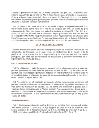 a todos la posibilidad de que, de un modo conocido sólo por Dios, se asocien a este
misterio pascual" (GS 22; Cf. LG 16; AG 7). Todo hombre que, ignorando el evangelio de
Cristo y su Iglesia, busca la verdad y hace la voluntad de Dios según él la conoce, puede
ser salvado. Se puede suponer que semejantes personas habrían deseado explícitamente el
Bautismo si hubiesen conocido su necesidad.

1261 En cuanto a los niños muertos sin Bautismo, la Iglesia sólo puede confiarlos a la
misericordia divina, como hace en el rito de las exequias por ellos. En efecto, la gran
misericordia de Dios, que quiere que todos los hombres se salven (Cf. 1 Tm 2,4) y la
ternura de Jesús con los niños, que le hizo decir: "Dejad que los niños se acerquen a mí, no
se lo impidáis" (Mc 10,14), nos permiten confiar en que haya un camino de salvación para
los niños que mueren sin Bautismo. Por esto es más apremiante aún la llamada de la Iglesia
a no impedir que los niños pequeños vengan a Cristo por el don del santo bautismo.

                             VII LA GRACIA DEL BAUTISMO

1262 Los distintos efectos del Bautismo son significados por los elementos sensibles del rito
sacramental. La inmersión en el agua evoca los simbolismos de la muerte y de la
purificación, pero también los de la regeneración y de la renovación. Los dos efectos
principales, por tanto, son la purificación de los pecados y el nuevo nacimiento en el
Espíritu Santo (Cf. Hch 2,38; Jn 3,5).

Para la remisión de los pecados...

1263 Por el Bautismo, todos los pecados son perdonados, el pecado original y todos los
pecados personales así como todas las penas del pecado (Cf. DS 1316). En efecto, en los
que han sido regenerados no permanece nada que les impida entrar en el Reino de Dios, ni
el pecado de Adán, ni el pecado personal, ni las consecuencias del pecado, la más grave
de las cuales es la separación de Dios.

1264 No obstante, en el bautizado permanecen ciertas consecuencias temporales del
pecado, como los sufrimientos, la enfermedad, la muerte o las fragilidades inherentes a la
vida como las debilidades de carácter, etc., así como una inclinación al pecado que la
Tradición llama concupiscencia, o "fomes peccati": "La concupiscencia, dejada para el
combate, no puede dañar a los que no la consienten y la resisten con coraje por la gracia
de Jesucristo. Antes bien `el que legítimamente luchare, será coronado”(2 Tm 2,5)" (Cc de
Trento: DS 1515).

“Una criatura nueva”

1265 El Bautismo no solamente purifica de todos los pecados, hace también del neófito
"una nueva creación" (2 Co 5,17), un hijo adoptivo de Dios (Cf. Ga 4,5-7) que ha sido
hecho "partícipe de la naturaleza divina" ( 2 P 1,4), miembro de Cristo (Cf. 1 Co 6,15;
12,27), coheredero con él (Rm 8,17) y templo del Espíritu Santo (Cf. 1 Co 6,19).
 