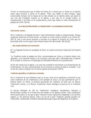 79 Así, la comunicación que el Padre ha hecho de sí mismo por su Verbo en el Espíritu
Santo sigue presente y activa en la Iglesia: "Dios, que habló en otros tiempos, sigue
conservando siempre con la Esposa de su Hijo amado; así el Espíritu Santo, por quien la
voz viva del Evangelio resuena en la Iglesia, y por ella en el mundo entero, va
introduciendo a los fieles en la verdad plena y hace que habite en ellos intensamente la
palabra de Cristo" (DV 8).

          II LA RELACIÓN ENTRE LA TRADICIÓN Y LA SAGRADA ESCRITURA

Una fuente común...

80 La Tradición y la Sagrada Escritura "están íntimamente unidas y compenetradas. Porque
surgiendo ambas de la misma fuente, se funden en cierto modo y tienden a un mismo fin"
(DV 9). Una y otra hacen presente y fecundo en la Iglesia el misterio de Cristo que ha
prometido estar con los suyos "para siempre hasta el fin del mundo" (Mt 28,20).

… dos modos distintos de transmisión

81 "La Sagrada Escritura es la palabra de Dios, en cuanto escrita por inspiración del Espíritu
Santo".

"La Tradición recibe la palabra de Dios, encomendada por Cristo y el Espíritu Santo a los
apóstoles, y la transmite íntegra a los sucesores; para que ellos, iluminados por el Espíritu
de la verdad, la conserven, la expongan y la difundan fielmente en su predicación"

82 De ahí resulta que la Iglesia, a la cual está confiada la transmisión y la interpretación de
la Revelación "no saca exclusivamente de la Escritura la certeza de todo lo revelado. Y así
se han de recibir y respetar con el mismo espíritu de devoción" (DV 9).

Tradición apostólica y tradiciones eclesiales

83 La Tradición de que hablamos aquí es la que viene de los apóstoles y transmite lo que
estos recibieron de las enseñanzas y del ejemplo de Jesús y lo que aprendieron por el
Espíritu Santo. En efecto, la primera generación de cristianos no tenía aún un Nuevo
Testamento escrito, y el Nuevo Testamento m   ismo atestigua el proceso de la Tradición
viva.

Es preciso distinguir de ella las "tradiciones" teológicas, disciplinares, litúrgicas o
devocionales nacidas en el transcurso del tiempo en las Iglesias locales. Estas constituyen
formas particulares en las que la gran Tradición recibe expresiones adaptadas a los diversos
lugares y a las diversas épocas. Sólo a la luz de la gran Tradición aquellas pueden ser
mantenidas, modificadas o también abandonadas bajo la guía del Magisterio de la Iglesia.
 