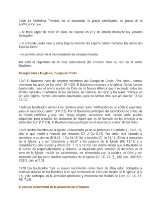 1266 La Santísima Trinidad da al bautizado la gracia santificante, la gracia de la
justificación que :

– le hace capaz de creer en Dios, de esperar en él y de amarlo mediante las virtudes
teologales;

– le concede poder vivir y obrar bajo la moción del Espíritu Santo mediante los dones del
Espíritu Santo;

– le permite crecer en el bien mediante las virtudes morales.

Así todo el organismo de la vida sobrenatural del cristiano tiene su raíz en el santo
Bautismo.

Incorporados a la Iglesia, Cuerpo de Cristo

1267 El Bautismo hace de nosotros miembros del Cuerpo de Cristo. "Por tanto... somos
miembros los unos de los otros" (Ef 4,25). El Bautismo incorpora a la Iglesia. De las fuentes
bautismales nace el único pueblo de Dios de la Nueva Alianza que trasciende todos los
límites naturales o humanos de las naciones, las culturas, las razas y los sexos: "Porque en
un solo Espíritu hemos sido todos bautizados, para no formar más que un cuerpo" (1 Co
12,13).

1268 Los bautizados vienen a ser "piedras vivas" para "edificación de un edificio espiritual,
para un sacerdocio santo" (1 P 2,5). Por el Bautismo participan del sacerdocio de Cristo, de
su misión profética y real, son "linaje elegido, sacerdocio real, nación santa, pueblo
adquirido, para anunciar las alabanzas de Aquel que os ha llamado de las tinieblas a su
admirable luz" (1 P 2,9). El Bautismo hace participar en el sacerdocio común de los fieles.

1269 Hecho miembro de la Iglesia, el bautizado ya no se pertenece a sí mismo (1 Co 6,19),
sino al que murió y resucitó por nosotros (Cf. 2 Co 5,15). Por tanto, está llamado a
someterse a los demás (Ef 5,21; 1 Co 16,15-16), a servirles (Cf. Jn 13,12-15) en la comunión
de la Iglesia, y a ser "obediente y dócil" a los pastores de la Iglesia (Hb 13,17) y a
considerarlos con respeto y afecto (Cf. 1 Ts 5,12-13). Del mismo modo que el Bautismo es
la fuente de responsabilidades y deberes, el bautizado goza también de derechos en el
seno de la Iglesia: recibir los sacramentos, ser alimentado con la palabra de Dios y ser
sostenido por los otros auxilios espirituales de la Iglesia (Cf. LG 37; ? CIC can. 208-223;
CCEO, can. 675,2).

1270 Los bautizados "por su nuevo nacimiento como hijos de Dios están obligados a
confesar delante de los hombres la fe que recibieron de Dios por medio de la Iglesia" (LG
11) y de participar en la actividad apostólica y misionera del Pueblo de Dios (Cf. LG 17;
AG 7,23).

El vínculo sacramental de la unidad de los cristianos
 