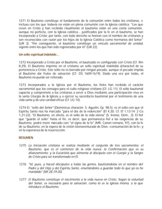 1271 El Bautismo constituye el fundamento de la comunión entre todos los cristianos, e
incluso con los que todavía no están en plena comunión con la Iglesia católica: "Los que
creen en Cristo y han recibido ritualmente el bautismo están en una cierta comunión,
aunque no perfecta, con la Iglesia católica... justificados por la fe en el bautismo, se han
incorporado a Cristo; por tanto, con todo derecho se honran con el nombre de cristianos y
son reconocidos con razón por los hijos de la Iglesia Católica como hermanos del Señor"
(UR 3). "Por consiguiente, el bautismo constituye un vínculo sacramental de unidad,
vigente entre los que han sido regenerados por él" (UR 22).

Un sello espiritual indeleble...

1272 Incorporado a Cristo por el Bautismo, el bautizado es configurado con Cristo (Cf. Rm
8,29). El Bautismo imprime en el cristiano un sello espiritual indeleble (character) de su
pertenencia a Cristo. Este sello no es borrado por ningún pecado, aunque el pecado impida
al Bautismo dar frutos de salvación (Cf. DS 1609-1619). Dado una vez por todas, el
Bautismo no puede ser reiterado.

1273 Incorporados a la Iglesia por el Bautismo, los fieles han recibido el carácter
sacramental que los consagra para el culto religioso cristiano (Cf. LG 11). El sello bautismal
capacita y compromete a los cristianos a servir a Dios mediante una participación viva en
la santa Liturgia de la Iglesia y a ejercer su sacerdocio bautismal por el testimonio de una
vida santa y de una caridad eficaz (Cf. LG 10).

1274 El "sello del Señor" (Dominicus character: S. Agustín, Ep. 98,5), es el sello con que el
Espíritu Santo nos ha marcado "para el día de la redención" (Ef 4,30; Cf. Ef 1,13-14; 2 Co
1,21-22). "El Bautismo, en efecto, es el sello de la vida eterna" (S. Ireneo, Dem., 3). El fiel
que "guarde el sello" hasta el fin, es decir, que permanezca fiel a las exigencias de su
Bautismo, podrá morir marcado con "el signo de la fe" (MR, Canon romano, 97), con la fe
de su Bautismo, en la espera de la visión bienaventurada de Dios –consumación de la fe– y
en la esperanza de la resurrección.

RESUMEN

1275 La iniciación cristiana se realiza mediante el conjunto de tres sacramentos: el
     Bautismo, que es el comienzo de la vida nueva; la Confirmación que es su
     afianzamiento; y la Eucaristía que alimenta al discípulo con el Cuerpo y la Sangre
     de Cristo para ser transformado en Él.

1276 "Id, pues, y haced discípulos a todas las gentes, bautizándolas en el nombre del
     Padre y del Hijo y del Espíritu Santo, enseñándoles a guardar todo lo que yo os he
     mandado" (Mt 28,19-20).

1277 El Bautismo constituye el nacimiento a la vida nueva en Cristo. Según la voluntad
     del Señor, es necesario para la salvación, como lo es la Iglesia misma, a la que
     introduce el Bautismo.
 