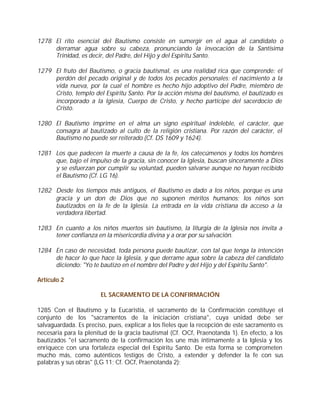 1278 El rito esencial del Bautismo consiste en sumergir en el agua al candidato o
     derramar agua sobre su cabeza, pronunciando la invocación de la Santísima
     Trinidad, es decir, del Padre, del Hijo y del Espíritu Santo.

1279 El fruto del Bautismo, o gracia bautismal, es una realidad rica que comprende: el
     perdón del pecado original y de todos los pecados personales; el nacimiento a la
     vida nueva, por la cual el hombre es hecho hijo adoptivo del Padre, miembro de
     Cristo, templo del Espíritu Santo. Por la acción misma del bautismo, el bautizado es
     incorporado a la Iglesia, Cuerpo de Cristo, y hecho partícipe del sacerdocio de
     Cristo.

1280 El Bautismo imprime en el alma un signo espiritual indeleble, el carácter, que
     consagra al bautizado al culto de la religión cristiana. Por razón del carácter, el
     Bautismo no puede ser reiterado (Cf. DS 1609 y 1624).

1281 Los que padecen la muerte a causa de la fe, los catecúmenos y todos los hombres
     que, bajo el impulso de la gracia, sin conocer la Iglesia, buscan sinceramente a Dios
     y se esfuerzan por cumplir su voluntad, pueden salvarse aunque no hayan recibido
     el Bautismo (Cf. LG 16).

1282 Desde los tiempos más antiguos, el Bautismo es dado a los niños, porque es una
     gracia y un don de Dios que no suponen méritos humanos; los niños son
     bautizados en la fe de la Iglesia. La entrada en la vida cristiana da acceso a la
     verdadera libertad.

1283 En cuanto a los niños muertos sin bautismo, la liturgia de la Iglesia nos invita a
     tener confianza en la misericordia divina y a orar por su salvación.

1284 En caso de necesidad, toda persona puede bautizar, con tal que tenga la intención
     de hacer lo que hace la Iglesia, y que derrame agua sobre la cabeza del candidato
     diciendo: "Yo te bautizo en el nombre del Padre y del Hijo y del Espíritu Santo".

Artículo 2

                        EL SACRAMENTO DE LA CONFIRMACIÓN

1285 Con el Bautismo y la Eucaristía, el sacramento de la Confirmación constituye el
conjunto de los "sacramentos de la iniciación cristiana", cuya unidad debe ser
salvaguardada. Es preciso, pues, explicar a los fieles que la recepción de este sacramento es
necesaria para la plenitud de la gracia bautismal (Cf. OCf, Praenotanda 1). En efecto, a los
bautizados "el sacramento de la confirmación los une más íntimamente a la Iglesia y los
enriquece con una fortaleza especial del Espíritu Santo. De esta forma se comprometen
mucho más, como auténticos testigos de Cristo, a extender y defender la fe con sus
palabras y sus obras" (LG 11; Cf. OCf, Praenotanda 2):
 