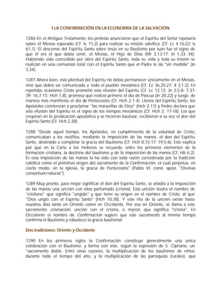 I LA CONFIRMACIÓN EN LA ECONOMÍA DE LA SALVACIÓN

1286 En el Antiguo Testamento, los profetas anunciaron que el Espíritu del Señor reposaría
sobre el Mesías esperado (Cf. Is 11,2) para realizar su misión salvífica (Cf. Lc 4,16-22; Is
61,1). El descenso del Espíritu Santo sobre Jesús en su Bautismo por Juan fue el signo de
que él era el que debía venir, el Mesías, el Hijo de Dios (Mt 3,13-17; Jn 1,33- 34).
Habiendo sido concedido por obra del Espíritu Santo, toda su vida y toda su misión se
realizan en una comunión total con el Espíritu Santo que el Padre le da "sin medida" (Jn
3,34).

1287 Ahora bien, esta plenitud del Espíritu no debía permanecer únicamente en el Mesías,
sino que debía ser comunicada a todo el pueblo mesiánico (Cf. Ez 36,25-27; Jl 3,1-2). En
repetidas ocasiones Cristo prometió esta efusión del Espíritu (Cf. Lc 12,12; Jn 3,5-8; 7,37-
39; 16,7-15; Hch 1,8), promesa que realizó primero el día de Pascua (Jn 20,22) y luego, de
manera más manifiesta el día de Pentecostés (Cf. Hch 2,1-4). Llenos del Espíritu Santo, los
Apóstoles comienzan a proclamar "las maravillas de Dios" (Hch 2,11) y Pedro declara que
esta efusión del Espíritu es el signo de los tiempos mesiánicos (Cf. Hch 2, 17-18). Los que
creyeron en la predicación apostólica y se hicieron bautizar, recibieron a su vez el don del
Espíritu Santo (Cf. Hch 2,38).

1288 "Desde aquel tiempo, los Apóstoles, en cumplimiento de la voluntad de Cristo,
comunicaban a los neófitos, mediante la imposición de las manos, el don del Espíritu
Santo, destinado a completar la gracia del Bautismo (Cf. Hch 8,15-17; 19,5-6). Esto explica
por qué en la Carta a los Hebreos se recuerda, entre los primeros elementos de la
formación cristiana, la doctrina del bautismo y de la imposición de las manos (Cf. Hb 6,2).
Es esta imposición de las manos la ha sido con toda razón considerada por la tradición
católica como el primitivo origen del sacramento de la Confirmación, el cual perpetúa, en
cierto modo, en la Iglesia, la gracia de Pentecostés" (Pablo VI, const. apost. "Divinae
consortium naturae").

1289 Muy pronto, para mejor significar el don del Espíritu Santo, se añadió a la imposición
de las manos una unción con óleo perfumado (crisma). Esta unción ilustra el nombre de
"cristiano" que significa "ungido" y que tiene su origen en el nombre de Cristo, al que
"Dios ungió con el Espíritu Santo" (Hch 10,38). Y este rito de la unción existe hasta
nuestros días tanto en Oriente como en Occidente. Por eso en Oriente, se llama a este
sacramento crismación, unción con el crisma, o myron, que significa "crisma". En
Occidente el nombre de Confirmación sugiere que este sacramento al mismo tiempo
confirma el Bautismo y robustece la gracia bautismal.

Dos tradiciones: Oriente y Occidente

1290 En los primeros siglos la Confirmación constituye generalmente una única
celebración con el Bautismo, y forma con éste, según la expresión de S. Cipriano, un
"sacramento doble. Entre otras razones, la multiplicación de los bautismos de niños,
durante todo el tiempo del año, y la multiplicación de las parroquias (rurales), que
 