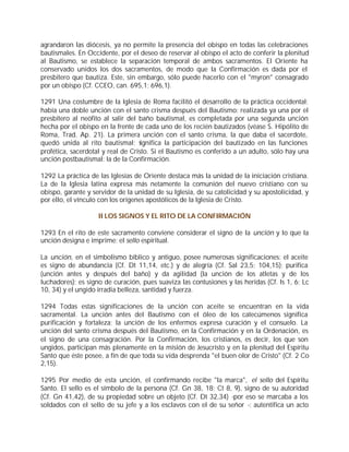 agrandaron las diócesis, ya no permite la presencia del obispo en todas las celebraciones
bautismales. En Occidente, por el deseo de reservar al obispo el acto de conferir la plenitud
al Bautismo, se establece la separación temporal de ambos sacramentos. El Oriente ha
conservado unidos los dos sacramentos, de modo que la Confirmación es dada por el
presbítero que bautiza. Este, sin embargo, sólo puede hacerlo con el "myron" consagrado
por un obispo (Cf. CCEO, can. 695,1; 696,1).

1291 Una costumbre de la Iglesia de Roma facilitó el desarrollo de la práctica occidental;
había una doble unción con el santo crisma después del Bautismo: realizada ya una por el
presbítero al neófito al salir del baño bautismal, es completada por una segunda unción
hecha por el obispo en la frente de cada uno de los recién bautizados (véase S. Hipólito de
Roma, Trad. Ap. 21). La primera unción con el santo crisma, la que daba el sacerdote,
quedó unida al rito bautismal; s    ignifica la participación del bautizado en las funciones
profética, sacerdotal y real de Cristo. Si el Bautismo es conferido a un adulto, sólo hay una
unción postbautismal: la de la Confirmación.

1292 La práctica de las Iglesias de Oriente destaca más la unidad de la iniciación cristiana.
La de la Iglesia latina expresa más netamente la comunión del nuevo cristiano con su
obispo, garante y servidor de la unidad de su Iglesia, de su catolicidad y su apostolicidad, y
por ello, el vínculo con los orígenes apostólicos de la Iglesia de Cristo.

                    II LOS SIGNOS Y EL RITO DE LA CONFIRMACIÓN

1293 En el rito de este sacramento conviene considerar el signo de la unción y lo que la
unción designa e imprime: el sello espiritual.

La unción, en el simbolismo bíblico y antiguo, posee numerosas significaciones: el aceite
es signo de abundancia (Cf. Dt 11,14, etc.) y de alegría (Cf. Sal 23,5; 104,15); purifica
(unción antes y después del baño) y da agilidad (la unción de los atletas y de los
luchadores); es signo de curación, pues suaviza las contusiones y las heridas (Cf. Is 1, 6; Lc
10, 34) y el ungido irradia belleza, santidad y fuerza.

1294 Todas estas significaciones de la unción con aceite se encuentran en la vida
sacramental. La unción antes del Bautismo con el óleo de los catecúmenos significa
purificación y fortaleza; la unción de los enfermos expresa curación y el consuelo. La
unción del santo crisma después del Bautismo, en la Confirmación y en la Ordenación, es
el signo de una consagración. Por la Confirmación, los cristianos, es decir, los que son
ungidos, participan más plenamente en la misión de Jesucristo y en la plenitud del Espíritu
Santo que éste posee, a fin de que toda su vida desprenda "el buen olor de Cristo" (Cf. 2 Co
2,15).

1295 Por medio de esta unción, el confirmando recibe "la marca", el sello del Espíritu
Santo. El sello es el símbolo de la persona (Cf. Gn 38, 18; Ct 8, 9), signo de su autoridad
(Cf. Gn 41,42), de su propiedad sobre un objeto (Cf. Dt 32,34) -por eso se marcaba a los
soldados con el sello de su jefe y a los esclavos con el de su señor -; autentifica un acto
 