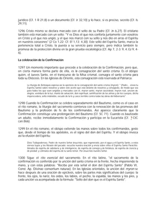 jurídico (Cf. 1 R 21,8) o un documento (Cf. Jr 32,10) y lo hace, si es preciso, secreto (Cf. Is
29,11).

1296 Cristo mismo se declara marcado con el sello de su Padre (Cf. Jn 6,27). El cristiano
también está marcado con un sello: "Y es Dios el que nos conforta juntamente con vosotros
en Cristo y el que nos ungió, y el que nos marcó con su sello y nos dio en arras el Espíritu
en nuestros corazones" (2 Co 1,22; Cf. Ef 1,13; 4,30). Este sello del Espíritu Santo, marca la
pertenencia total a Cristo, la puesta a su servicio para siempre, pero indica también la
promesa de la protección divina en la gran prueba escatológica (Cf. Ap 7, 2-3; 9, 4; Ez 9, 4-
6).

La celebración de la Confirmación

1297 Un momento importante que precede a la celebración de la Confirmación, pero que,
en cierta manera forma parte de ella, es la consagración del santo crisma. Es el obispo
quien, el Jueves Santo, en el transcurso de la Misa crismal, consagra el santo crisma para
toda su Diócesis. En las Iglesias de Oriente, esta consagración está reservada al Patriarca:

       La liturgia de Antioquía expresa así la epíclesis de la consagración del santo crisma (myron): " (Padre... envía tu
       Espíritu Santo) sobre nosotros y sobre este aceite que está delante de nosotros y conságralo, de modo que sea
       para todos los que sean ungidos y marcados con él, myron santo, myron sacerdotal, myron real, unción de
       alegría, vestidura de la luz, manto de salvación, don espiritual, santificación de las almas y de los cuerpos, dicha
       imperecedera, sello indeleble, escudo de la fe y casco terrible contra todas las obras del Adversario".


1298 Cuando la Confirmación se celebra separadamente del Bautismo, como es el caso en
el rito romano, la liturgia del sacramento comienza con la renovación de las promesas del
Bautismo y la profesión de fe de los confirmandos. Así aparece claramente que la
Confirmación constituye una prolongación del Bautismo (Cf. SC 71). Cuando es bautizado
un adulto, recibe inmediatamente la Confirmación y participa en la Eucaristía (Cf. ? CIC
can.866).

1299 En el rito romano, el obispo extiende las manos sobre todos los confirmandos, gesto
que, desde el tiempo de los apóstoles, es el signo del don del Espíritu. Y el obispo invoca
así la efusión del Espíritu:

       Dios Todopoderoso, Padre de nuestro Señor Jesucristo, que regeneraste, por el agua y el Espíritu Santo, a estos
       siervos tuyos y los libraste del pecado: escucha nuestra oración y envía sobre ellos el Espíritu Santo Paráclito;
       llénalos de espíritu de sabiduría y de inteligencia, de espíritu de consejo y de fortaleza, de espíritu de ciencia y
       de piedad; y cólmalos del espíritu de tu santo temor. Por Jesucristo nuestro Señor.


1300 Sigue el rito esencial del sacramento. En el rito latino, "el sacramento de la
confirmación es conferido por la unción del santo crisma en la frente, hecha imponiendo la
mano, y con estas palabras: "Recibe por esta señal el don del Espíritu Santo" (Pablo VI,
Const. Ap. Divinae consortium naturae). En las Iglesias orientales, la unción del myron se
hace después de una oración de epíclesis, sobre las partes más significativas del cuerpo: la
frente, los ojos, la nariz, los oídos, los labios, el pecho, la espalda, las manos y los pies, y
cada unción va acompañada de la fórmula: "Sello del don que es el Espíritu Santo".
 