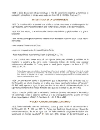 1301 El beso de paz con el que concluye el rito del sacramento significa y manifiesta la
comunión eclesial con el obispo y con todos los fieles (Cf. S. Hipólito, Trad. ap. 21).

                               III LOS EFECTOS DE LA CONFIRMACIÓN

1302 De la celebración se deduce que el efecto del sacramento es la efusión especial del
Espíritu Santo, como fue concedida en otro tiempo a los Apóstoles el día de Pentecostés.

1303 Por este hecho, la Confirmación confiere crecimiento y profundidad a la gracia
bautismal:

– nos introduce más profundamente en la filiación divina que nos hace decir "Abbá, Padre"
(Rm 8,15).;

– nos une más firmemente a Cristo;

– aumenta en nosotros los dones del Espíritu Santo;

– hace más perfecto nuestro vínculo con la Iglesia (Cf. LG 11);

– nos concede una fuerza especial del Espíritu Santo para difundir y defender la fe
mediante la palabra y las obras como verdaderos testigos de Cristo, para confesar
valientemente el nombre de Cristo y para no sentir jamás vergüenza de la cruz (Cf. DS
1319; LG 11,12):

       Recuerda, pues, que has recibido el signo espiritual, el Espíritu de sabiduría e inteligencia, el Espíritu de consejo
       y de fortaleza, el Espíritu de conocimiento y de piedad, el Espíritu de temor santo, y guarda lo que has recibido.
       Dios Padre te ha marcado con su signo, Cristo Señor te ha confirmado y ha puesto en tu corazón la prenda del
       Espíritu (S. Ambrosio, Myst. 7,42).


1304 La Confirmación, como el Bautismo del que es la plenitud, sólo se da una vez. La
Confirmación, en efecto, imprime en el alma una marca espiritual indeleble, el "carácter"
(Cf. DS 1609), que es el signo de que Jesucristo ha marcado al cristiano con el sello de su
Espíritu revistiéndolo de la fuerza de lo alto para que sea su testigo (Cf. Lc 24,48-49).

1305 El "carácter" perfecciona el sacerdocio común de los fieles, recibido en el Bautismo, y
"el confirmado recibe el poder de confesar la fe de Cristo públicamente, y como en virtud
de un cargo (quasi ex officio)" (S. Tomás de A., s. th. 3, 72,5, ad 2).

                          IV QUIÉN PUEDE RECIBIR ESTE SACRAMENTO

1306 Todo bautizado, aún no confirmado, puede y debe recibir el sacramento de la
Confirmación (Cf. ? CIC can. 889, 1). Puesto que Bautismo, Confirmación y Eucaristía
forman una unidad, de ahí se sigue que "los fieles tienen la obligación de recibir este
sacramento en tiempo oportuno" (? CIC, can. 890), porque sin la Confirmación y la
 