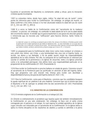 Eucaristía el sacramento del Bautismo es ciertamente válido y eficaz, pero la iniciación
cristiana queda incompleta.

1307 La costumbre latina, desde hace siglos, indica "la edad del uso de razón", como
punto de referencia para recibir la Confirmación. Sin embargo, en peligro de muerte, se
debe confirmar a los niños incluso si no han alcanzado todavía la edad del uso de razón
(Cf. ? CIC can. 891; ? 893,3).

1308 Si a veces se habla de la Confirmación como del "sacramento de la madurez
cristiana", es preciso, sin embargo, no confundir la edad adulta de la fe con la edad adulta
del crecimiento natural, ni olvidar que la gracia bautismal es una gracia de elección gratuita
e inmerecida que no necesita una "ratificación" para hacerse efectiva. Santo Tomás lo
recuerda:

       La edad del cuerpo no constituye un prejuicio para el alma. Así, incluso en la infancia, el hombre puede recibir
       la perfección de la edad espiritual de que habla la Sabiduría (4,8): `la vejez honorable no es la que dan los
       muchos días, no se mide por el número de los años”. Así numerosos niños, gracias a la fuerza del Espíritu Santo
       que habían recibido, lucharon valientemente y hasta la sangre por Cristo (s. th. 3, 72,8,ad 2).


1309 La preparación para la Confirmación debe tener como meta conducir al cristiano a
una unión más íntima con Cristo, a una familiaridad más viva con el Espíritu Santo, su
acción, sus dones y sus llamadas, a fin de poder asumir mejor las responsabilidades
apostólicas de la vida cristiana. Por ello, la catequesis de la Confirmación se esforzará por
suscitar el sentido de la pertenencia a la Iglesia de Jesucristo, tanto a la Iglesia universal
como a la comunidad parroquial. Esta última tiene una responsabilidad particular en la
preparación de los confirmandos (Cf. OCf, Praenotanda 3).

1310 Para recibir la Confirmación es preciso hallarse en estado de gracia. Conviene recurrir
al sacramento de la Penitencia para ser purificado en atención al don del Espíritu Santo.
Hay que prepararse con una oración más intensa para recibir con docilidad y
disponibilidad la fuerza y las gracias del Espíritu Santo (Cf. Hch 1,14).

1311 Para la Confirmación, como para el Bautismo, conviene que los candidatos busquen
la ayuda espiritual de un padrino o de una madrina. Conviene que sea el mismo que para
el Bautismo a fin de subrayar la unidad entre los dos sacramentos (Cf. OCf, Praenotanda
5.6; ? CIC can. 893, 1.2).

                              V EL MINISTRO DE LA CONFIRMACIÓN

1312 El ministro originario de la Confirmación es el obispo (LG 26).

En Oriente es ordinariamente el presbítero que bautiza quien da también inmediatamente
la Confirmación en una sola celebración. Sin embargo, lo hace con el santo crisma
consagrado por el patriarca o el obispo, lo cual expresa la unidad apostólica de la Iglesia
cuyos vínculos son reforzados por el sacramento de la Confirmación. En la Iglesia latina se
aplica la misma disciplina en los bautismos de adultos y cuando es admitido a la plena
 