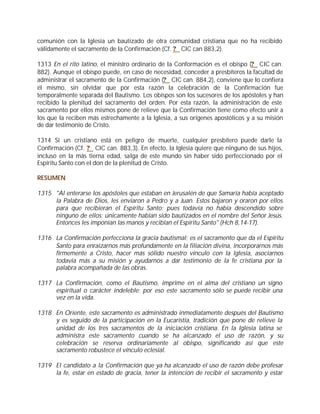 comunión con la Iglesia un bautizado de otra comunidad cristiana que no ha recibido
válidamente el sacramento de la Confirmación (Cf. ? CIC can 883,2).

1313 En el rito latino, el ministro ordinario de la Conformación es el obispo (? CIC can.
882). Aunque el obispo puede, en caso de necesidad, conceder a presbíteros la facultad de
administrar el sacramento de la Confirmación (? CIC can. 884,2), conviene que lo confiera
él mismo, sin olvidar que por esta razón la celebración de la Confirmación fue
temporalmente separada del Bautismo. Los obispos son los sucesores de los apóstoles y han
recibido la plenitud del sacramento del orden. Por esta razón, la administración de este
sacramento por ellos mismos pone de relieve que la Confirmación tiene como efecto unir a
los que la reciben más estrechamente a la Iglesia, a sus orígenes apostólicos y a su misión
de dar testimonio de Cristo.

1314 Si un cristiano está en peligro de muerte, cualquier presbítero puede darle la
Confirmación (Cf. ? CIC can. 883,3). En efecto, la Iglesia quiere que ninguno de sus hijos,
incluso en la más tierna edad, salga de este mundo sin haber sido perfeccionado por el
Espíritu Santo con el don de la plenitud de Cristo.

RESUMEN

1315 "Al enterarse los apóstoles que estaban en Jerusalén de que Samaría había aceptado
     la Palabra de Dios, les enviaron a Pedro y a Juan. Estos bajaron y oraron por ellos
     para que recibieran el Espíritu Santo; pues todavía no había descendido sobre
     ninguno de ellos; únicamente habían sido bautizados en el nombre del Señor Jesús.
     Entonces les imponían las manos y recibían el Espíritu Santo" (Hch 8,14-17).

1316 La Confirmación perfecciona la gracia bautismal; es el sacramento que da el Espíritu
     Santo para enraizarnos más profundamente en la filiación divina, incorporarnos más
     firmemente a Cristo, hacer más sólido nuestro vínculo con la Iglesia, asociarnos
     todavía más a su misión y ayudarnos a dar testimonio de la fe cristiana por la
     palabra acompañada de las obras.

1317 La Confirmación, como el Bautismo, imprime en el alma del cristiano un signo
     espiritual o carácter indeleble; por eso este sacramento sólo se puede recibir una
     vez en la vida.

1318 En Oriente, este sacramento es administrado inmediatamente después del Bautismo
     y es seguido de la participación en la Eucaristía, tradición que pone de relieve la
     unidad de los tres sacramentos de la iniciación cristiana. En la Iglesia latina se
     administra este sacramento cuando se ha alcanzado el uso de razón, y su
     celebración se reserva ordinariamente al obispo, significando así que este
     sacramento robustece el vínculo eclesial.

1319 El candidato a la Confirmación que ya ha alcanzado el uso de razón debe profesar
     la fe, estar en estado de gracia, tener la intención de recibir el sacramento y estar
 