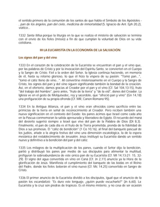 el sentido primero de la comunión de los santos de que habla el Símbolo de los Apóstoles -
, pan de los ángeles, pan del cielo, medicina de inmortalidad (S. Ignacio de Ant. Eph 20,2),
viático...

1332 Santa Misa porque la liturgia en la que se realiza el misterio de salvación se termina
con el envío de los fieles (missio) a fin de que cumplan la voluntad de Dios en su vida
cotidiana.

                III LA EUCARISTÍA EN LA ECONOMÍA DE LA SALVACIÓN

Los signos del pan y del vino

1333 En el corazón de la celebración de la Eucaristía se encuentran el pan y el vino que,
por las palabras de Cristo y por la invocación del Espíritu Santo, se convierten en el Cuerpo
y la Sangre de Cristo. Fiel a la orden del Señor, la Iglesia continúa haciendo, en memoria
de él, hasta su retorno glorioso, lo que él hizo la víspera de su pasión: "Tomó pan...",
"tomó el cáliz lleno de vino...". Al convertirse misteriosamente en el Cuerpo y la Sangre de
Cristo, los signos del pan y del vino siguen significando también la bondad de la creación.
Así, en el ofertorio, damos gracias al Creador por el pan y el vino (Cf. Sal 104,13-15), fruto
"del trabajo del hombre", pero antes, "fruto de la tierra" y "de la vid", dones del Creador. La
Iglesia ve en el gesto de Melquisedec, rey y sacerdote, que "ofreció pan y vino" (Gn 14,18)
una prefiguración de su propia ofrenda (Cf. MR, Canon Romano 95).

1334 En la Antigua Alianza, el pan y el vino eran ofrecidos como sacrificio entre las
primicias de la tierra en señal de reconocimiento al Creador. Pero reciben también una
nueva significación en el contexto del Éxodo: los panes ácimos que Israel come cada año
en la Pascua conmemoran la salida apresurada y liberadora de Egipto. El recuerdo del maná
del desierto sugerirá siempre a Israel que vive del pan de la Palabra de Dios (Dt 8,3).
Finalmente, el pan de cada día es el fruto de la Tierra prometida, prenda de la fidelidad de
Dios a sus promesas. El "cáliz de bendición" (1 Co 10,16), al final del banquete pascual de
los judíos, añade a la alegría festiva del vino una dimensión escatológica, la de la espera
mesiánica del restablecimiento de Jerusalén. Jesús instituyó su Eucaristía dando un sentido
nuevo y definitivo a la bendición del pan y del cáliz.

1335 Los milagros de la multiplicación de los panes, cuando el Señor dijo la bendición,
partió y distribuyó los panes por medio de sus discípulos para alimentar la multitud,
prefiguran la sobreabundancia de este único pan de su Eucaristía (Cf. Mt 14,13-21; 15, 32-
29). El signo del agua convertida en vino en Caná (Cf. Jn 2,11) anuncia ya la Hora de la
glorificación de Jesús. Manifiesta el cumplimiento del banquete de las bodas en el Reino
del Padre, donde los fieles beberán el vino nuevo (Cf. Mc 14,25) convertido en Sangre de
Cristo.

1336 El primer anuncio de la Eucaristía dividió a los discípulos, igual que el anuncio de la
pasión los escandalizó: "Es duro este lenguaje, ¿quién puede escucharlo?" (Jn 6,60). La
Eucaristía y la cruz son piedras de tropiezo. Es el mismo misterio, y no cesa de ser ocasión
 