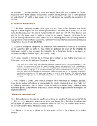 de división. "¿También vosotros queréis marcharos?" (Jn 6,67): esta pregunta del Señor,
resuena a través de las edades, invitación de su amor a descubrir que sólo él tiene "palabras
de vida eterna" (Jn 6,68), y que acoger en la fe el don de su Eucaristía es acogerlo a él
mismo.

La institución de la Eucaristía

1337 El Señor, habiendo amado a los suyos, los amó hasta el fin. Sabiendo que había
llegado la hora de partir de este mundo para retornar a su Padre, en el transcurso de una
cena, les lavó los pies y les dio el mandamiento del amor (Jn 13,1-17). Para dejarles una
prenda de este amor, para no alejarse nunca de los suyos y hacerles partícipes de su
Pascua, instituyó la Eucaristía como memorial de su muerte y de su resurrección y ordenó a
sus apóstoles celebrarlo hasta su retorno, "constituyéndoles entonces sacerdotes del Nuevo
Testamento" (Cc. de Trento: DS 1740).

1338 Los tres evangelios sinópticos y S. Pablo nos han transmitido el relato de la institución
de la Eucaristía; por su parte, S. Juan relata las palabras de Jesús en la sinagoga de
Cafarnaúm, palabras que preparan la institución de la Eucaristía: Cristo se designa a sí
mismo como el pan de vida, bajado del cielo (Cf. Jn 6).

1339 Jesús escogió el tiempo de la Pascua para realizar lo que había anunciado en
Cafarnaúm: dar a sus discípulos su Cuerpo y su Sangre:

       Llegó el día de los Azimos, en el que se había de inmolar el cordero de Pascua; (Jesús) envió a Pedro y a Juan,
       diciendo: `Id y preparadnos la Pascua para que la comamos”...fueron... y prepararon la Pascua. Llegada la hora,
       se puso a la mesa con los apóstoles; y les dijo: `Con ansia he deseado comer esta Pascua con vosotros antes de
       padecer; porque os digo que ya no la comeré más hasta que halle su cumplimiento en el Reino de Dios”... Y
       tomó pan, dio gracias, lo partió y se lo dio diciendo: `Esto es mi cuerpo que va a ser entregado por vosotros;
       haced esto en recuerdo mío”. De igual modo, después de cenar, el cáliz, diciendo: `Este cáliz es la Nueva
       Alianza en mi sangre, que va a ser derramada por vosotros” (Lc 22, 7-20; Cf. Mt 26, 17-29; Mc 14, 12-25; 1 Co
       11, 23-26).


1340 Al celebrar la última Cena con sus apóstoles en el transcurso del banquete pascual,
Jesús dio su sentido definitivo a la pascua judía. En efecto, el paso de Jesús a su Padre por
su muerte y su resurrección, la Pascua nueva, es anticipada en la Cena y celebrada en la
Eucaristía que da cumplimiento a la pascua judía y anticipa la pascua final de la Iglesia en
la gloria del Reino.

"Haced esto en memoria mía"

1341 El mandamiento de Jesús de repetir sus gestos y sus palabras "hasta que venga" (1 Co
11,26), no exige solamente acordarse de Jesús y de lo que hizo. Requiere la celebración
litúrgica por los apóstoles y sus sucesores del memorial de Cristo, de su vida, de su muerte,
de su resurrección y de su intercesión junto al Padre.

1342 Desde el comienzo la Iglesia fue fiel a la orden del Señor. De la Iglesia de Jerusalén
se dice:
 
