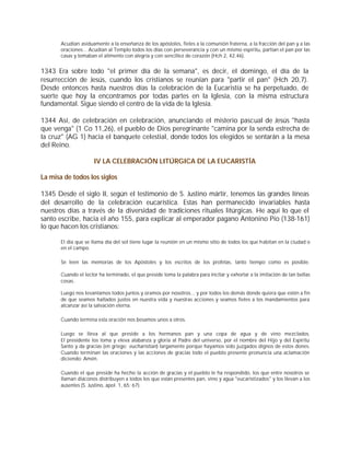 Acudían asiduamente a la enseñanza de los apóstoles, fieles a la comunión fraterna, a la fracción del pan y a las
       oraciones... Acudían al Templo todos los días con perseverancia y con un mismo espíritu, partían el pan por las
       casas y tomaban el alimento con alegría y con sencillez de corazón (Hch 2, 42.46).


1343 Era sobre todo "el primer día de la semana", es decir, el domingo, el día de la
resurrección de Jesús, cuando los cristianos se reunían para "partir el pan" (Hch 20,7).
Desde entonces hasta nuestros días la celebración de la Eucaristía se ha perpetuado, de
suerte que hoy la encontramos por todas partes en la Iglesia, con la misma estructura
fundamental. Sigue siendo el centro de la vida de la Iglesia.

1344 Así, de celebración en celebración, anunciando el misterio pascual de Jesús "hasta
que venga" (1 Co 11,26), el pueblo de Dios peregrinante "camina por la senda estrecha de
la cruz" (AG 1) hacia el banquete celestial, donde todos los elegidos se sentarán a la mesa
del Reino.

                      IV LA CELEBRACIÓN LITÚRGICA DE LA EUCARISTÍA

La misa de todos los siglos

1345 Desde el siglo II, según el testimonio de S. Justino mártir, tenemos las grandes líneas
del desarrollo de la celebración eucarística. Estas han permanecido invariables hasta
nuestros días a través de la diversidad de tradiciones rituales litúrgicas. He aquí lo que el
santo escribe, hacia el año 155, para explicar al emperador pagano Antonino Pío (138-161)
lo que hacen los cristianos:

       El día que se llama día del sol tiene lugar la reunión en un mismo sitio de todos los que habitan en la ciudad o
       en el campo.

       Se leen las memorias de los Apóstoles y los escritos de los profetas, tanto tiempo como es posible.

       Cuando el lector ha terminado, el que preside toma la palabra para incitar y exhortar a la imitación de tan bellas
       cosas.

       Luego nos levantamos todos juntos y oramos por nosotros... y por todos los demás donde quiera que estén a fin
       de que seamos hallados justos en nuestra vida y nuestras acciones y seamos fieles a los mandamientos para
       alcanzar así la salvación eterna.

       Cuando termina esta oración nos besamos unos a otros.

       Luego se lleva al que preside a los hermanos pan y una copa de agua y de vino mezclados.
       El presidente los toma y eleva alabanza y gloria al Padre del universo, por el nombre del Hijo y del Espíritu
       Santo y da gracias (en griego: eucharistian) largamente porque hayamos sido juzgados dignos de estos dones.
       Cuando terminan las oraciones y las acciones de gracias todo el pueblo presente pronuncia una aclamación
       diciendo: Amén.

       Cuando el que preside ha hecho la acción de gracias y el pueblo le ha respondido, los que entre nosotros se
       llaman diáconos distribuyen a todos los que están presentes pan, vino y agua "eucaristizados" y los llevan a los
       ausentes (S. Justino, apol. 1, 65; 67).
 