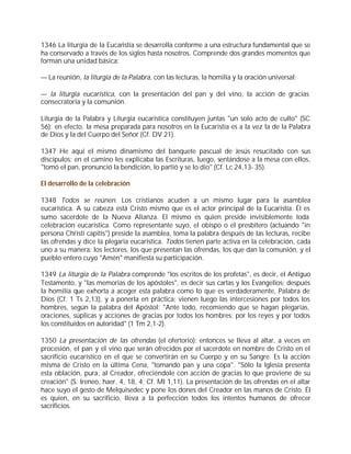1346 La liturgia de la Eucaristía se desarrolla conforme a una estructura fundamental que se
ha conservado a través de los siglos hasta nosotros. Comprende dos grandes momentos que
forman una unidad básica:

— La reunión, la liturgia de la Palabra, con las lecturas, la homilía y la oración universal;

— la liturgia eucarística, con la presentación del pan y del vino, la acción de gracias
consecratoria y la comunión.

Liturgia de la Palabra y Liturgia eucarística constituyen juntas "un solo acto de culto" (SC
56); en efecto, la mesa preparada para nosotros en la Eucaristía es a la vez la de la Palabra
de Dios y la del Cuerpo del Señor (Cf. DV 21).

1347 He aquí el mismo dinamismo del banquete pascual de Jesús resucitado con sus
discípulos: en el camino les explicaba las Escrituras, luego, sentándose a la mesa con ellos,
"tomó el pan, pronunció la bendición, lo partió y se lo dio" (Cf. Lc 24,13- 35).

El desarrollo de la celebración

1348 Todos se reúnen. Los cristianos acuden a un mismo lugar para la asamblea
eucarística. A su cabeza está Cristo mismo que es el actor principal de la Eucaristía. Él es
sumo sacerdote de la Nueva Alianza. El mismo es quien preside invisiblemente toda
celebración eucarística. Como representante suyo, el obispo o el presbítero (actuando "in
persona Christi capitis") preside la asamblea, toma la palabra después de las lecturas, recibe
las ofrendas y dice la plegaria eucarística. Todos tienen parte activa en la celebración, cada
uno a su manera: los lectores, los que presentan las ofrendas, los que dan la comunión, y el
pueblo entero cuyo "Amén" manifiesta su participación.

1349 La liturgia de la Palabra comprende "los escritos de los profetas", es decir, el Antiguo
Testamento, y "las memorias de los apóstoles", es decir sus cartas y los Evangelios; después
la homilía que exhorta a acoger esta palabra como lo que es verdaderamente, Palabra de
Dios (Cf. 1 Ts 2,13), y a ponerla en práctica; vienen luego las intercesiones por todos los
hombres, según la palabra del Apóstol: "Ante todo, recomiendo que se hagan plegarias,
oraciones, súplicas y acciones de gracias por todos los hombres; por los reyes y por todos
los constituidos en autoridad" (1 Tm 2,1-2).

1350 La presentación de las ofrendas (el ofertorio): entonces se lleva al altar, a veces en
procesión, el pan y el vino que serán ofrecidos por el sacerdote en nombre de Cristo en el
sacrificio eucarístico en el que se convertirán en su Cuerpo y en su Sangre. Es la acción
misma de Cristo en la última Cena, "tomando pan y una copa". "Sólo la Iglesia presenta
esta oblación, pura, al Creador, ofreciéndole con acción de gracias lo que proviene de su
creación" (S. Ireneo, haer. 4, 18, 4; Cf. Ml 1,11). La presentación de las ofrendas en el altar
hace suyo el gesto de Melquisedec y pone los dones del Creador en las manos de Cristo. Él
es quien, en su sacrificio, lleva a la perfección todos los intentos humanos de ofrecer
sacrificios.
 