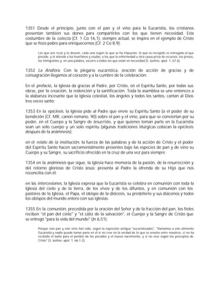 1351 Desde el principio, junto con el pan y el vino para la Eucaristía, los cristianos
presentan también sus dones para compartirlos con los que tienen necesidad. Esta
costumbre de la colecta (Cf. 1 Co 16,1), siempre actual, se inspira en el ejemplo de Cristo
que se hizo pobre para enriquecernos (Cf. 2 Co 8,9):

       Los que son ricos y lo desean, cada uno según lo que se ha impuesto; lo que es recogido es entregado al que
       preside, y él atiende a los huérfanos y viudas, a los que la enfermedad u otra causa priva de recursos, los presos,
       los inmigrantes y, en una palabra, socorre a todos los que están en necesidad (S. Justino, apol. 1, 67,6).


1352 La Anáfora: Con la plegaria eucarística, oración de acción de gracias y de
consagración llegamos al corazón y a la cumbre de la celebración:

En el prefacio, la Iglesia da gracias al Padre, por Cristo, en el Espíritu Santo, por todas sus
obras, por la creación, la redención y la santificación. Toda la asamblea se une entonces a
la alabanza incesante que la Iglesia celestial, los ángeles y todos los santos, cantan al Dios
tres veces santo;

1353 En la epíclesis, la Iglesia pide al Padre que envíe su Espíritu Santo (o el poder de su
bendición (Cf. MR, canon romano, 90) sobre el pan y el vino, para que se conviertan por su
poder, en el Cuerpo y la Sangre de Jesucristo, y que quienes toman parte en la Eucaristía
sean un solo cuerpo y un solo espíritu (algunas tradiciones litúrgicas colocan la epíclesis
después de la anámnesis);

en el relato de la institución, la fuerza de las palabras y de la acción de Cristo y el poder
del Espíritu Santo hacen sacramentalmente presentes bajo las especies de pan y de vino su
Cuerpo y su Sangre, su sacrificio ofrecido en la cruz de una vez para siempre;

1354 en la anámnesis que sigue, la Iglesia hace memoria de la pasión, de la resurrección y
del retorno glorioso de Cristo Jesús; presenta al Padre la ofrenda de su Hijo que nos
reconcilia con él;

en las intercesiones, la Iglesia expresa que la Eucaristía se celebra en comunión con toda la
Iglesia del cielo y de la tierra, de los vivos y de los difuntos, y en comunión con los
pastores de la Iglesia, el Papa, el obispo de la diócesis, su presbiterio y sus diáconos y todos
los obispos del mundo entero con sus iglesias.

1355 En la comunión, precedida por la oración del Señor y de la fracción del pan, los fieles
reciben "el pan del cielo" y "el cáliz de la salvación", el Cuerpo y la Sangre de Cristo que
se entregó "para la vida del mundo" (Jn 6,51):

       Porque este pan y este vino han sido, según la expresión antigua "eucaristizados", "llamamos a este alimento
       Eucaristía y nadie puede tomar parte en él si no cree en la verdad de lo que se enseña entre nosotros, si no ha
       recibido el baño para el perdón de los pecados y el nuevo nacimiento, y si no vive según los preceptos de
       Cristo" (S. Justino, apol. 1, 66,1-2).
 