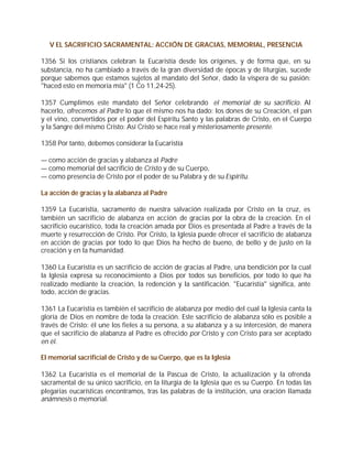 V EL SACRIFICIO SACRAMENTAL: ACCIÓN DE GRACIAS, MEMORIAL, PRESENCIA

1356 Si los cristianos celebran la Eucaristía desde los orígenes, y de forma que, en su
substancia, no ha cambiado a través de la gran diversidad de épocas y de liturgias, sucede
porque sabemos que estamos sujetos al mandato del Señor, dado la víspera de su pasión:
"haced esto en memoria mía" (1 Co 11,24-25).

1357 Cumplimos este mandato del Señor celebrando el memorial de su sacrificio. Al
hacerlo, ofrecemos al Padre lo que él mismo nos ha dado: los dones de su Creación, el pan
y el vino, convertidos por el poder del Espíritu Santo y las palabras de Cristo, en el Cuerpo
y la Sangre del mismo Cristo: Así Cristo se hace real y misteriosamente presente.

1358 Por tanto, debemos considerar la Eucaristía

— como acción de gracias y alabanza al Padre
— como memorial del sacrificio de Cristo y de su Cuerpo,
— como presencia de Cristo por el poder de su Palabra y de su Espíritu.

La acción de gracias y la alabanza al Padre

1359 La Eucaristía, sacramento de nuestra salvación realizada por Cristo en la cruz, es
también un sacrificio de alabanza en acción de gracias por la obra de la creación. En el
sacrificio eucarístico, toda la creación amada por Dios es presentada al Padre a través de la
muerte y resurrección de Cristo. Por Cristo, la Iglesia puede ofrecer el sacrificio de alabanza
en acción de gracias por todo lo que Dios ha hecho de bueno, de bello y de justo en la
creación y en la humanidad.

1360 La Eucaristía es un sacrificio de acción de gracias al Padre, una bendición por la cual
la Iglesia expresa su reconocimiento a Dios por todos sus beneficios, por todo lo que ha
realizado mediante la creación, la redención y la santificación. "Eucaristía" significa, ante
todo, acción de gracias.

1361 La Eucaristía es también el sacrificio de alabanza por medio del cual la Iglesia canta la
gloria de Dios en nombre de toda la creación. Este sacrificio de alabanza sólo es posible a
través de Cristo: él une los fieles a su persona, a su alabanza y a su intercesión, de manera
que el sacrificio de alabanza al Padre es ofrecido por Cristo y con Cristo para ser aceptado
en él.

El memorial sacrificial de Cristo y de su Cuerpo, que es la Iglesia

1362 La Eucaristía es el memorial de la Pascua de Cristo, la actualización y la ofrenda
sacramental de su único sacrificio, en la liturgia de la Iglesia que es su Cuerpo. En todas las
plegarias eucarísticas encontramos, tras las palabras de la institución, una oración llamada
anámnesis o memorial.
 