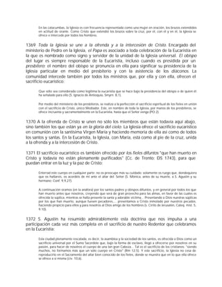 En las catacumbas, la Iglesia es con frecuencia representada como una mujer en oración, los brazos extendidos
       en actitud de orante. Como Cristo que extendió los brazos sobre la cruz, por él, con él y en él, la Iglesia se
       ofrece e intercede por todos los hombres.


1369 Toda la Iglesia se une a la ofrenda y a la intercesión de Cristo. Encargado del
ministerio de Pedro en la Iglesia, el Papa es asociado a toda celebración de la Eucaristía en
la que es nombrado como signo y servidor de la unidad de la Iglesia universal. El obispo
del lugar es siempre responsable de la Eucaristía, incluso cuando es presidida por un
presbítero; el nombre del obispo se pronuncia en ella para significar su presidencia de la
Iglesia particular en medio del presbiterio y con la asistencia de los diáconos. La
comunidad intercede también por todos los ministros que, por ella y con ella, ofrecen el
sacrificio eucarístico:

       Que sólo sea considerada como legítima la eucaristía que se hace bajo la presidencia del obispo o de quien él
       ha señalado para ello (S. Ignacio de Antioquía, Smyrn. 8,1).

       Por medio del ministerio de los presbíteros, se realiza a la perfección el sacrificio espiritual de los fieles en unión
       con el sacrificio de Cristo, único Mediador. Este, en nombre de toda la Iglesia, por manos de los presbíteros, se
       ofrece incruenta y sacramentalmente en la Eucaristía, hasta que el Señor venga (PO 2).


1370 A la ofrenda de Cristo se unen no sólo los miembros que están todavía aquí abajo,
sino también los que están ya en la gloria del cielo: La Iglesia ofrece el sacrificio eucarístico
en comunión con la santísima Virgen María y haciendo memoria de ella así como de todos
los santos y santas. En la Eucaristía, la Iglesia, con María, está como al pie de la cruz, unida
a la ofrenda y a la intercesión de Cristo.

1371 El sacrificio eucarístico es también ofrecido por los fieles difuntos "que han muerto en
Cristo y todavía no están plenamente purificados" (Cc. de Trento: DS 1743), para que
puedan entrar en la luz y la paz de Cristo:

       Enterrad este cuerpo en cualquier parte; no os preocupe más su cuidado; solamente os ruego que, dondequiera
       que os hallareis, os acordéis de mi ante el altar del Señor (S. Mónica, antes de su muerte, a S. Agustín y su
       hermano; Conf. 9,9,27).

       A continuación oramos (en la anáfora) por los santos padres y obispos difuntos, y en general por todos los que
       han muerto antes que nosotros, creyendo que será de gran provecho para las almas, en favor de las cuales es
       ofrecida la súplica, mientras se halla presente la santa y adorable víctima... Presentando a Dios nuestras súplicas
       por los que han muerto, aunque fuesen pecadores,... presentamos a Cristo inmolado por nuestros pecados,
       haciendo propicio para ellos y para nosotros al Dios amigo de los hombres (s. Cirilo de Jerusalén, Cateq. mist. 5,
       9.10).


1372 S. Agustín ha resumido admirablemente esta doctrina que nos impulsa a una
participación cada vez más completa en el sacrificio de nuestro Redentor que celebramos
en la Eucaristía:

       Esta ciudad plenamente rescatada, es decir, la asamblea y la sociedad de los santos, es ofrecida a Dios como un
       sacrificio universal por el Sumo Sacerdote que, bajo la forma de esclavo, llegó a ofrecerse por nosotros en su
       pasión, para hacer de nosotros el cuerpo de una tan gran Cabeza... Tal es el sacrificio de los cristianos: "siendo
       muchos, no formamos más que un sólo cuerpo en Cristo" (Rm 12,5). Y este sacrificio, la Iglesia no cesa de
       reproducirlo en el Sacramento del altar bien conocido de los fieles, donde se muestra que en lo que ella ofrece
       se ofrece a sí misma (civ. 10,6).
 