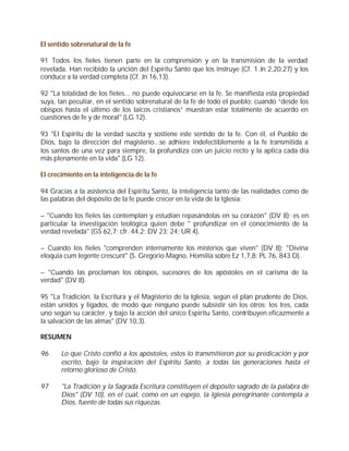 El sentido sobrenatural de la fe

91 Todos los fieles tienen parte en la comprensión y en la transmisión de la verdad
revelada. Han recibido la unción del Espíritu Santo que los instruye (Cf. 1 Jn 2,20.27) y los
conduce a la verdad completa (Cf. Jn 16,13).

92 "La totalidad de los fieles... no puede equivocarse en la fe. Se manifiesta esta propiedad
suya, tan peculiar, en el sentido sobrenatural de la fe de todo el pueblo: cuando “desde los
obispos hasta el último de los laicos cristianos” muestran estar totalmente de acuerdo en
cuestiones de fe y de moral" (LG 12).

93 "El Espíritu de la verdad suscita y sostiene este sentido de la fe. Con él, el Pueblo de
Dios, bajo la dirección del magisterio...se adhiere indefectiblemente a la fe transmitida a
los santos de una vez para siempre, la profundiza con un juicio recto y la aplica cada día
más plenamente en la vida" (LG 12).

El crecimiento en la inteligencia de la fe

94 Gracias a la asistencia del Espíritu Santo, la inteligencia tanto de las realidades como de
las palabras del depósito de la fe puede crecer en la vida de la Iglesia:

– "Cuando los fieles las contemplan y estudian repasándolas en su corazón" (DV 8); es en
particular la investigación teológica quien debe " profundizar en el conocimiento de la
verdad revelada" (GS 62,7; cfr. 44,2; DV 23; 24; UR 4).

– Cuando los fieles "comprenden internamente los misterios que viven" (DV 8); "Divina
eloquia cum legente crescunt" (S. Gregorio Magno, Homilía sobre Ez 1,7,8: PL 76, 843 D).

– "Cuando las proclaman los obispos, sucesores de los apóstoles en el carisma de la
verdad" (DV 8).

95 "La Tradición, la Escritura y el Magisterio de la Iglesia, según el plan prudente de Dios,
están unidos y ligados, de modo que ninguno puede subsistir sin los otros; los tres, cada
uno según su carácter, y bajo la acción del único Espíritu Santo, contribuyen eficazmente a
la salvación de las almas" (DV 10,3).

RESUMEN

96     Lo que Cristo confió a los apóstoles, estos lo transmitieron por su predicación y por
       escrito, bajo la inspiración del Espíritu Santo, a todas las generaciones hasta el
       retorno glorioso de Cristo.

97     "La Tradición y la Sagrada Escritura constituyen el depósito sagrado de la palabra de
       Dios" (DV 10), en el cual, como en un espejo, la Iglesia peregrinante contempla a
       Dios, fuente de todas sus riquezas.
 