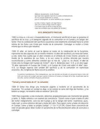 (Adórote devotamente, oculta Deidad,
                                  que bajo estas sagradas especies te ocultas verdaderamente:
                                  A ti mi corazón totalmente se somete,
                                  pues al contemplarte, se siente desfallecer por completo.

                                  La vista, el tacto, el gusto, son aquí falaces;
                                  sólo con el oído se llega a tener fe segura.
                                  Creo todo lo que ha dicho el Hijo de Dios,
                                  nada más verdadero que esta palabra de Verdad.)


                                       VI EL BANQUETE PASCUAL

1382 La misa es, a la vez e inseparablemente, el memorial sacrificial en que se perpetúa el
sacrificio de la cruz, y el banquete sagrado de la comunión en el Cuerpo y la Sangre del
Señor. Pero la celebración del sacrificio eucarístico está totalmente orientada hacia la unión
íntima de los fieles con Cristo por medio de la comunión. Comulgar es recibir a Cristo
mismo que se ofrece por nosotros.

1383 El altar, en torno al cual la Iglesia se reúne en la celebración de la Eucaristía,
representa los dos aspectos de un mismo misterio: el altar del sacrificio y la mesa del Señor,
y esto, tanto más cuanto que el altar cristiano es el símbolo de Cristo mismo, presente en
medio de la asamblea de sus fieles, a la vez como la víctima ofrecida por nuestra
reconciliación y como alimento celestial que se nos da. "¿Qué es, en efecto, el altar de
Cristo sino la imagen del Cuerpo de Cristo?", dice S. Ambrosio (sacr. 5,7), y en otro lugar:
"El altar representa el Cuerpo (de Cristo), y el Cuerpo de Cristo está sobre el altar" (sacr.
4,7). La liturgia expresa esta unidad del sacrificio y de la comunión en numerosas
oraciones. Así, la Iglesia de Roma ora en su anáfora:

       Te pedimos humildemente, Dios todopoderoso, que esta ofrenda sea llevada a tu presencia hasta el altar del
       cielo, por manos de tu ángel, para que cuantos recibimos el Cuerpo y la Sangre de tu Hijo, al participar aquí de
       este altar, seamos colmados de gracia y bendición.


“Tomad y comed todos de él”: la comunión

1384 El Señor nos dirige una invitación urgente a recibirle en el sacramento de la
Eucaristía: "En verdad en verdad os digo: si no coméis la carne del Hijo del hombre, y no
bebéis su sangre, no tendréis vida en vosotros" (Jn 6,53).

1385 Para responder a esta invitación, debemos prepararnos para este momento tan grande
y santo. S. Pablo exhorta a un examen de conciencia: "Quien coma el pan o beba el cáliz
del Señor indignamente, será reo del Cuerpo y de la Sangre del Señor. Examínese, pues,
cada cual, y coma entonces del pan y beba del cáliz. Pues quien come y bebe sin discernir
el Cuerpo, come y bebe su propio castigo" ( 1 Co 11,27-29). Quien tiene conciencia de
estar en pecado grave debe recibir el sacramento de la Reconciliación antes de acercarse a
comulgar.
 