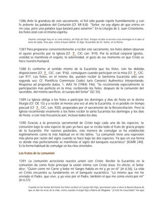 1386 Ante la grandeza de este sacramento, el fiel sólo puede repetir humildemente y con
fe ardiente las palabras del Centurión (Cf. Mt 8,8): "Señor, no soy digno de que entres en
mi casa, pero una palabra tuya bastará para sanarme". En la Liturgia de S. Juan Crisóstomo,
los fieles oran con el mismo espíritu:

       Hazme comulgar hoy en tu cena mística, oh Hijo de Dios. Porque no diré el secreto a tus enemigos ni te daré el
       beso de Judas. Sino que, como el buen ladrón, te digo: Acuérdate de mí, Señor, en tu Reino.


1387 Para prepararse convenientemente a recibir este sacramento, los fieles deben observar
el ayuno prescrito por la Iglesia (Cf. ? CIC can. 919). Por la actitud corporal (gestos,
vestido) se manifiesta el respeto, la solemnidad, el gozo de ese momento en que Cristo se
hace nuestro huésped.

1388 Es conforme al sentido mismo de la Eucaristía que los fieles, con las debidas
disposiciones (Cf. ? CIC, can. 916), comulguen cuando participan en la misa (Cf. ? CIC,
can 917. Los fieles, en el mismo día, pueden recibir la Santísima Eucaristía sólo una
segunda vez: Cf. Pontificia Commissio Codici Iuris Canonici Authentice Interpretando,
Responsa ad proposita dubia, 1: AAS 76 (1984) 746): "Se recomienda especialmente la
participación más perfecta en la misa, recibiendo los fieles, después de la comunión del
sacerdote, del mismo sacrificio, el cuerpo del Señor" (SC 55).

1389 La Iglesia obliga a los fieles a participar los domingos y días de fiesta en la divina
liturgia (Cf. OE 15) y a recibir al menos una vez al año la Eucaristía, si es posible en tiempo
pascual (Cf. ? CIC, can. 920), preparados por el sacramento de la Reconciliación. Pero la
Iglesia recomienda vivamente a los fieles recibir la santa Eucaristía los domingos y los días
de fiesta, o con más frecuencia aún, incluso todos los días.

1390 Gracias a la presencia sacramental de Cristo bajo cada una de las especies, la
comunión bajo la sola especie de pan ya hace que se reciba todo el fruto de gracia propio
de la Eucaristía. Por razones pastorales, esta manera de comulgar se ha establecido
legítimamente como la más habitual en el rito latino. "La comunión tiene una expresión
más plena por razón del signo cuando se hace bajo las dos especies. Ya que en esa forma
es donde más perfectamente se manifiesta el signo del banquete eucarístico" (IGMR 240).
Es la forma habitual de comulgar en los ritos orientales.

Los frutos de la comunión

1391 La comunión acrecienta nuestra unión con Cristo. Recibir la Eucaristía en la
comunión da como fruto principal la unión íntima con Cristo Jesús. En efecto, el Señor
dice: "Quien come mi Carne y bebe mi Sangre habita en mí y yo en él" (Jn 6,56). La vida
en Cristo encuentra su fundamento en el banquete eucarístico: "Lo mismo que me ha
enviado el Padre, que vive, y yo vivo por el Padre, también el que me coma vivirá por mí"
(Jn 6,57):

       Cuando en las fiestas del Señor los fieles reciben el Cuerpo del Hijo, proclaman unos a otros la Buena Nueva de
       que se dan las arras de la vida, como cuando el ángel dijo a María de Magdala: "¡Cristo ha resucitado!" He aquí
 