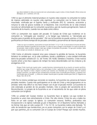 que ahora también la vida y la resurrección son comunicadas a quien recibe a Cristo (Fanqîth, Oficio siriaco de
       Antioquía, vol. I, Commun, 237 a-b).


1392 Lo que el alimento material produce en nuestra vida corporal, la comunión lo realiza
de manera admirable en nuestra vida espiritual. La comunión con la Carne de Cristo
resucitado, vivificada por el Espíritu Santo y vivificante (PO 5), conserva, acrecienta y
renueva la vida de gracia recibida en el Bautismo. Este crecimiento de la vida cristiana
necesita ser alimentado por la comunión eucarística, pan de nuestra peregrinación, hasta el
momento de la muerte, cuando nos sea dada como viático.

1393 La comunión nos separa del pecado. El Cuerpo de Cristo que recibimos en la
comunión es "entregado por nosotros", y la Sangre que bebemos es "derramada por
muchos para el perdón de los pecados". Por eso la Eucaristía no puede unirnos a Cristo sin
purificarnos al mismo tiempo de los pecados cometidos y preservarnos de futuros pecados:

       "Cada vez que lo recibimos, anunciamos la muerte del Señor" (1 Co 11,26). Si anunciamos la muerte del Señor,
       anunciamos también el perdón de los pecados. Si cada vez que su Sangre es derramada, lo es para el perdón de
       los pecados, debo recibirle siempre, para que siempre me perdone los pecados. Yo que peco siempre, debo
       tener siempre un remedio (S. Ambrosio, sacr. 4, 28).


1394 Como el alimento corporal sirve para restaurar la pérdida de fuerzas, la Eucaristía
fortalece la caridad que, en la vida cotidiana, tiende a debilitarse; y esta caridad vivificada
borra los pecados veniales (Cf. Cc. de Trento: DS 1638). Dándose a nosotros, Cristo reaviva
nuestro amor y nos hace capaces de romper los lazos desordenados con las criaturas y de
arraigarnos en él:

       Porque Cristo murió por nuestro amor, cuando hacemos conmemoración de su muerte en nuestro sacrificio,
       pedimos que venga el Espíritu Santo y nos comunique el amor; suplicamos fervorosamente que aquel mismo
       amor que impulsó a Cristo a dejarse crucificar por nosotros sea infundido por el Espíritu Santo en nuestros
       propios corazones, con objeto de que consideremos al mundo como crucificado para nosotros, y sepamos vivir
       crucificados para el mundo... y, llenos de caridad, muertos para el pecado vivamos para Dios (S. Fulgencio de
       Ruspe, Fab. 28,16-19).


1395 Por la misma caridad que enciende en nosotros, la Eucaristía nos preserva de futuros
pecados mortales. Cuanto más participamos en la vida de Cristo y más progresamos en su
amistad, tanto más difícil se nos hará romper con él por el pecado mortal. La Eucaristía no
está ordenada al perdón de los pecados mortales. Esto es propio del sacramento de la
Reconciliación. Lo propio de la Eucaristía es ser el sacramento de los que están en plena
comunión con la Iglesia.

1396 La unidad del Cuerpo místico: La Eucaristía hace la Iglesia. Los que reciben la
Eucaristía se unen más estrechamente a Cristo. Por ello mismo, Cristo los une a todos los
fieles en un solo cuerpo: la Iglesia. La comunión renueva, fortifica, profundiza esta
incorporación a la Iglesia realizada ya por el Bautismo. En el Bautismo fuimos llamados a
no formar más que un solo cuerpo (Cf. 1 Co 12,13). La Eucaristía realiza esta llamada: "El
cáliz de bendición que bendecimos ¿no es acaso comunión con la sangre de Cristo? y el
pan que partimos ¿no es comunión con el Cuerpo de Cristo? Porque aun siendo muchos,
 