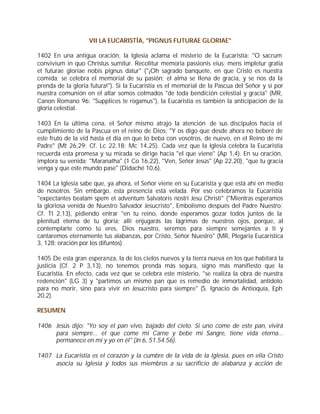 VII LA EUCARISTÍA, "PIGNUS FUTURAE GLORIAE"

1402 En una antigua oración, la Iglesia aclama el misterio de la Eucaristía: "O sacrum
convivium in quo Christus sumitur. Recolitur memoria passionis eius; mens impletur gratia
et futurae gloriae nobis pignus datur" ("¡Oh sagrado banquete, en que Cristo es nuestra
comida; se celebra el memorial de su pasión; el alma se llena de gracia, y se nos da la
prenda de la gloria futura!"). Si la Eucaristía es el memorial de la Pascua del Señor y si por
nuestra comunión en el altar somos colmados "de toda bendición celestial y gracia" (MR,
Canon Romano 96: "Supplices te rogamus"), la Eucaristía es también la anticipación de la
gloria celestial.

1403 En la última cena, el Señor mismo atrajo la atención de sus discípulos hacia el
cumplimiento de la Pascua en el reino de Dios: "Y os digo que desde ahora no beberé de
este fruto de la vid hasta el día en que lo beba con vosotros, de nuevo, en el Reino de mi
Padre" (Mt 26,29; Cf. Lc 22,18; Mc 14,25). Cada vez que la Iglesia celebra la Eucaristía
recuerda esta promesa y su mirada se dirige hacia "el que viene" (Ap 1,4). En su oración,
implora su venida: "Maranatha" (1 Co 16,22), "Ven, Señor Jesús" (Ap 22,20), "que tu gracia
venga y que este mundo pase" (Didaché 10,6).

1404 La Iglesia sabe que, ya ahora, el Señor viene en su Eucaristía y que está ahí en medio
de nosotros. Sin embargo, esta presencia está velada. Por eso celebramos la Eucaristía
"expectantes beatam spem et adventum Salvatoris nostri Jesu Christi" ("Mientras esperamos
la gloriosa venida de Nuestro Salvador Jesucristo", Embolismo después del Padre Nuestro;
Cf. Tt 2,13), pidiendo entrar "en tu reino, donde esperamos gozar todos juntos de la
plenitud eterna de tu gloria; allí enjugarás las lágrimas de nuestros ojos, porque, al
contemplarte como tú eres, Dios nuestro, seremos para siempre semejantes a ti y
cantaremos eternamente tus alabanzas, por Cristo, Señor Nuestro" (MR, Plegaria Eucarística
3, 128: oración por los difuntos).

1405 De esta gran esperanza, la de los cielos nuevos y la tierra nueva en los que habitará la
justicia (Cf. 2 P 3,13), no tenemos prenda más segura, signo más manifiesto que la
Eucaristía. En efecto, cada vez que se celebra este misterio, "se realiza la obra de nuestra
redención" (LG 3) y "partimos un mismo pan que es remedio de inmortalidad, antídoto
para no morir, sino para vivir en Jesucristo para siempre" (S. Ignacio de Antioquía, Eph
20,2).

RESUMEN

1406 Jesús dijo: "Yo soy el pan vivo, bajado del cielo. Si uno come de este pan, vivirá
     para siempre... el que come mi Carne y bebe mi Sangre, tiene vida eterna...
     permanece en mí y yo en él" (Jn 6, 51.54.56).

1407 La Eucaristía es el corazón y la cumbre de la vida de la Iglesia, pues en ella Cristo
     asocia su Iglesia y todos sus miembros a su sacrificio de alabanza y acción de
 