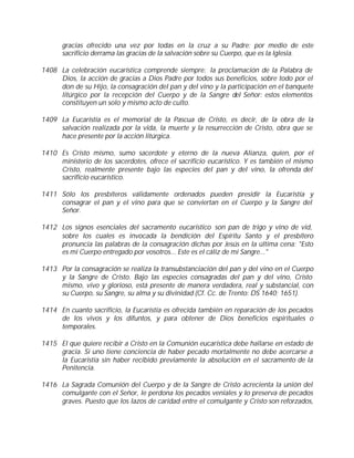 gracias ofrecido una vez por todas en la cruz a su Padre; por medio de este
      sacrificio derrama las gracias de la salvación sobre su Cuerpo, que es la Iglesia.

1408 La celebración eucarística comprende siempre: la proclamación de la Palabra de
     Dios, la acción de gracias a Dios Padre por todos sus beneficios, sobre todo por el
     don de su Hijo, la consagración del pan y del vino y la participación en el banquete
     litúrgico por la recepción del Cuerpo y de la Sangre del Señor: estos elementos
     constituyen un solo y mismo acto de culto.

1409 La Eucaristía es el memorial de la Pascua de Cristo, es decir, de la obra de la
     salvación realizada por la vida, la muerte y la resurrección de Cristo, obra que se
     hace presente por la acción litúrgica.

1410 Es Cristo mismo, sumo sacerdote y eterno de la nueva Alianza, quien, por el
     ministerio de los sacerdotes, ofrece el sacrificio eucarístico. Y es también el mismo
     Cristo, realmente presente bajo las especies del pan y del vino, la ofrenda del
     sacrificio eucarístico.

1411 Sólo los presbíteros válidamente ordenados pueden presidir la Eucaristía y
     consagrar el pan y el vino para que se conviertan en el Cuerpo y la Sangre del
     Señor.

1412 Los signos esenciales del sacramento eucarístico son pan de trigo y vino de vid,
     sobre los cuales es invocada la bendición del Espíritu Santo y el presbítero
     pronuncia las palabras de la consagración dichas por Jesús en la última cena: "Esto
     es mi Cuerpo entregado por vosotros... Este es el cáliz de mi Sangre..."

1413 Por la consagración se realiza la transubstanciación del pan y del vino en el Cuerpo
     y la Sangre de Cristo. Bajo las especies consagradas del pan y del vino, Cristo
     mismo, vivo y glorioso, está presente de manera verdadera, real y substancial, con
     su Cuerpo, su Sangre, su alma y su divinidad (Cf. Cc. de Trento: DS 1640; 1651).

1414 En cuanto sacrificio, la Eucaristía es ofrecida también en reparación de los pecados
     de los vivos y los difuntos, y para obtener de Dios beneficios espirituales o
     temporales.

1415 El que quiere recibir a Cristo en la Comunión eucarística debe hallarse en estado de
     gracia. Si uno tiene conciencia de haber pecado mortalmente no debe acercarse a
     la Eucaristía sin haber recibido previamente la absolución en el sacramento de la
     Penitencia.

1416 La Sagrada Comunión del Cuerpo y de la Sangre de Cristo acrecienta la unión del
     comulgante con el Señor, le perdona los pecados veniales y lo preserva de pecados
     graves. Puesto que los lazos de caridad entre el comulgante y Cristo son reforzados,
 