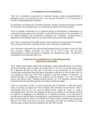 I EL NOMBRE DE ESTE SACRAMENTO

1423 Se le denomina sacramento de conversión porque realiza sacramentalmente la
llamada de Jesús a la conversión (Cf. Mc 1,15), la vuelta al Padre (Cf. Lc 15,18) del que el
hombre se había alejado por el pecado.

Se denomina sacramento de la Penitencia porque consagra un proceso personal y eclesial
de conversión, de arrepentimiento y de reparación por parte del cristiano pecador.

1424 Es llamado sacramento de la confesión porque la declaración o manifestación, la
confesión de los pecados ante el sacerdote, es un elemento esencial de este sacramento. En
un sentido profundo este sacramento es también una "confesión", reconocimiento y
alabanza de la santidad de Dios y de su misericordia para con el hombre pecador.

Se le llama sacramento del perdón porque, por la absolución sacramental del sacerdote,
Dios concede al penitente "el perdón y la paz" (OP, fórmula de la absolución).

Se le denomina sacramento de reconciliación porque otorga al pecador el amor de Dios
que reconcilia: "Dejaos reconciliar con Dios" (2 Co 5,20). El que vive del amor
misericordioso de Dios está pronto a responder a la llamada del Señor: "Ve primero a
reconciliarte con tu hermano" (Mt 5,24).

                II POR QUÉ UN SACRAMENTO DE LA RECONCILIACIÓN
                             DESPUÉS DEL BAUTISMO

1425 "Habéis sido lavados, habéis sido santificados, habéis sido justificados en el nombre
del Señor Jesucristo y por el Espíritu de nuestro Dios" (1 Co 6,11). Es preciso darse cuenta
de la grandeza del don de Dios que se nos hace en los sacramentos de la iniciación
cristiana para comprender hasta qué punto el pecado es algo que no cabe en aquél que "se
ha revestido de Cristo" (Ga 3,27). Pero el apóstol S. Juan dice también: "Si decimos: `no
tenemos pecado”, nos engañamos y la verdad no está en nosotros" (1 Jn 1,8). Y el Señor
mismo nos enseñó a orar: "Perdona nuestras ofensas" (Lc 11,4) uniendo el perdón mutuo
de nuestras ofensas al perdón que Dios concederá a nuestros pecados.

1426 La conversión a Cristo, el nuevo nacimiento por el Bautismo, el don del Espíritu
Santo, el Cuerpo y la Sangre de Cristo recibidos como alimento nos han hecho "santos e
inmaculados ante él" (Ef 1,4), como la Iglesia misma, esposa de Cristo, es "santa e
inmaculada ante él" (Ef 5,27). Sin embargo, la vida nueva recibida en la iniciación cristiana
no suprimió la fragilidad y la debilidad de la naturaleza humana, ni la inclinación al
pecado que la tradición llama concupiscencia, y que permanece en los bautizados a fin de
que sirva de prueba en ellos en el combate de la vida cristiana ayudados por la gracia de
Dios (Cf. DS 1515). Esta lucha es la de la conversión con miras a la santidad y la vida
eterna a la que el Señor no cesa de llamarnos (Cf. DS 1545; LG 40).
 