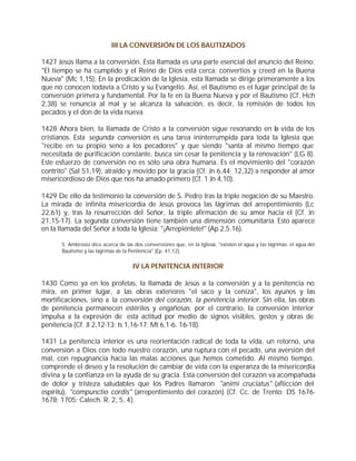 III LA CONVERSIÓN DE LOS BAUTIZADOS

1427 Jesús llama a la conversión. Esta llamada es una parte esencial del anuncio del Reino:
"El tiempo se ha cumplido y el Reino de Dios está cerca; convertíos y creed en la Buena
Nueva" (Mc 1,15). En la predicación de la Iglesia, esta llamada se dirige primeramente a los
que no conocen todavía a Cristo y su Evangelio. Así, el Bautismo es el lugar principal de la
conversión primera y fundamental. Por la fe en la Buena Nueva y por el Bautismo (Cf. Hch
2,38) se renuncia al mal y se alcanza la salvación, es decir, la remisión de todos los
pecados y el don de la vida nueva.

1428 Ahora bien, la llamada de Cristo a la conversión sigue resonando en la vida de los
cristianos. Esta segunda conversión es una tarea ininterrumpida para toda la Iglesia que
"recibe en su propio seno a los pecadores" y que siendo "santa al mismo tiempo que
necesitada de purificación constante, busca sin cesar la penitencia y la renovación" (LG 8).
Este esfuerzo de conversión no es sólo una obra humana. Es el movimiento del "corazón
contrito" (Sal 51,19), atraído y movido por la gracia (Cf. Jn 6,44; 12,32) a responder al amor
misericordioso de Dios que nos ha amado primero (Cf. 1 Jn 4,10).

1429 De ello da testimonio la conversión de S. Pedro tras la triple negación de su Maestro.
La mirada de infinita misericordia de Jesús provoca las lágrimas del arrepentimiento (Lc
22,61) y, tras la resurrección del Señor, la triple afirmación de su amor hacia él (Cf. Jn
21,15-17). La segunda conversión tiene también una dimensión comunitaria. Esto aparece
en la llamada del Señor a toda la Iglesia: "¡Arrepiéntete!" (Ap 2,5.16).

       S. Ambrosio dice acerca de las dos conversiones que, en la Iglesia, "existen el agua y las lágrimas: el agua del
       Bautismo y las lágrimas de la Penitencia" (Ep. 41,12).


                                      IV LA PENITENCIA INTERIOR

1430 Como ya en los profetas, la llamada de Jesús a la conversión y a la penitencia no
mira, en primer lugar, a las obras exteriores "el saco y la ceniza", los ayunos y las
mortificaciones, sino a la conversión del corazón, la penitencia interior. Sin ella, las obras
de penitencia permanecen estériles y engañosas; por el contrario, la conversión interior
impulsa a la expresión de esta actitud por medio de signos visibles, gestos y obras de
penitencia (Cf. Jl 2,12-13; Is 1,16-17; Mt 6,1-6. 16-18).

1431 La penitencia interior es una reorientación radical de toda la vida, un retorno, una
conversión a Dios con todo nuestro corazón, una ruptura con el pecado, una aversión del
mal, con repugnancia hacia las malas acciones que hemos cometido. Al mismo tiempo,
comprende el deseo y la resolución de cambiar de vida con la esperanza de la misericordia
divina y la confianza en la ayuda de su gracia. Esta conversión del corazón va acompañada
de dolor y tristeza saludables que los Padres llamaron "animi cruciatus" (aflicción del
espíritu), "compunctio cordis" (arrepentimiento del corazón) (Cf. Cc. de Trento: DS 1676-
1678; 1705; Catech. R. 2, 5, 4).
 