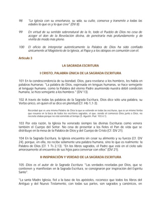 98     "La Iglesia con su enseñanza, su vida, su culto, conserva y transmite a todas las
       edades lo que es y lo que cree" (DV 8).

99     En virtud de su sentido sobrenatural de la fe, todo el Pueblo de Dios no cesa de
       acoger el don de la Revelación divina, de penetrarla más profundamente y de
       vivirla de modo más pleno.

100    El oficio de interpretar auténticamente la Palabra de Dios ha sido confiado
       únicamente al Magisterio de la Iglesia, al Papa y a los obispos en comunión con él.

Artículo 3

                                     LA SAGRADA ESCRITURA

                 I CRISTO, PALABRA ÚNICA DE LA SAGRADA ESCRITURA

101 En la condescendencia de su bondad, Dios, para revelarse a los hombres, les habla en
palabras humanas: "La palabra de Dios, expresada en lenguas humanas, se hace semejante
al lenguaje humano, como la Palabra del eterno Padre asumiendo nuestra débil condición
humana, se hizo semejante a los hombres " (DV 13).

102 A través de todas las palabras de la Sagrada Escritura, Dios dice sólo una palabra, su
Verbo único, en quien él se dice en plenitud (Cf. Hb 1,1-3):

      Recordad que es una misma Palabra de Dios la que se extiende en todas las escrituras, que es un mismo Verbo
      que resuena en la boca de todos los escritores sagrados, el que, siendo al comienzo Dios junto a Dios, no
      necesita sílabas porque no está sometido al tiempo (S. Agustín, Psal. 103,4,1).


103 Por esta razón, la Iglesia ha venerado siempre las divinas Escrituras como venera
también el Cuerpo del Señor. No cesa de presentar a los fieles el Pan de vida que se
distribuye en la mesa de la Palabra de Dios y del Cuerpo de Cristo (Cf. DV 21).

104 En la Sagrada Escritura, la Iglesia encuentra sin cesar su alimento y su fuerza (Cf. DV
24), porque, en ella, no recibe solamente una palabra humana, sino lo que es realmente: la
Palabra de Dios (Cf. 1 Ts 2,13). "En los libros sagrados, el Padre que está en el cielo sale
amorosamente al encuentro de sus hijos para conversar con ellos" (DV 21).

                 II INSPIRACIÓN Y VERDAD DE LA SAGRADA ESCRITURA

105 Dios es el autor de la Sagrada Escritura. "Las verdades reveladas por Dios, que se
contienen y manifiestan en la Sagrada Escritura, se consignaron por inspiración del Espíritu
Santo".

"La santa Madre Iglesia, fiel a la base de los apóstoles, reconoce que todos los libros del
Antiguo y del Nuevo Testamento, con todas sus partes, son sagrados y canónicos, en
 