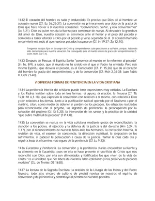 1432 El corazón del hombre es rudo y endurecido. Es preciso que Dios dé al hombre un
corazón nuevo (Cf. Ez 36,26-27). La conversión es primeramente una obra de la gracia de
Dios que hace volver a él nuestros corazones: "Conviértenos, Señor, y nos convertiremos"
(Lc 5,21). Dios es quien nos da la fuerza para comenzar de nuevo. Al descubrir la grandeza
del amor de Dios, nuestro corazón se estremece ante el horror y el peso del pecado y
comienza a temer ofender a Dios por el pecado y verse separado de él. El corazón humano
se convierte mirando al que nuestros pecados traspasaron (Cf. Jn 19,37; Za 12,10).

       Tengamos los ojos fijos en la sangre de Cristo y comprendamos cuán preciosa es a su Padre, porque, habiendo
       sido derramada para nuestra salvación, ha conseguido para el mundo entero la gracia del arrepentimiento (S.
       Clem. Rom. Cor 7,4).


1433 Después de Pascua, el Espíritu Santo "convence al mundo en lo referente al pecado"
(Jn 16, 8-9), a saber, que el mundo no ha creído en el que el Padre ha enviado. Pero este
mismo Espíritu, que desvela el pecado, es el Consolador (Cf. Jn 15,26) que da al corazón
del hombre la gracia del arrepentimiento y de la conversión (Cf. Hch 2,36-38; Juan Pablo
II, DeV 27-48).

              V DIVERSAS FORMAS DE PENITENCIA EN LA VIDA CRISTIANA

1434 La penitencia interior del cristiano puede tener expresiones muy variadas. La Escritura
y los Padres insisten sobre todo en tres formas: el ayuno, la oración, la limosna (Cf. Tb
12,8; Mt 6,1-18), que expresan la conversión con relación a sí mismo, con relación a Dios
y con relación a los demás. Junto a la purificación radical operada por el Bautismo o por el
martirio, citan, como medio de obtener el perdón de los pecados, los esfuerzos realizados
para reconciliarse con el prójimo, las lágrimas de penitencia, la preocupación por la
salvación del prójimo (Cf. St 5,20), la intercesión de los santos y la práctica de la caridad
"que cubre multitud de pecados" (1 P 4,8).

1435 La conversión se realiza en la vida cotidiana mediante gestos de reconciliación, la
atención a los pobres, el ejercicio y la defensa de la justicia y del derecho (Am 5,24; Is
1,17), por el reconocimiento de nuestras faltas ante los hermanos, la corrección fraterna, la
revisión de vida, el examen de conciencia, la dirección espiritual, la aceptación de los
sufrimientos, el padecer la persecución a causa de la justicia. Tomar la cruz cada día y
seguir a Jesús es el camino más seguro de la penitencia (Cf. Lc 9,23).

1436 Eucaristía y Penitencia. La conversión y la penitencia diarias encuentran su fuente y
su alimento en la Eucaristía, pues en ella se hace presente el sacrificio de Cristo que nos
reconcilió con Dios; por ella son alimentados y fortificados los que viven de la vida de
Cristo; "es el antídoto que nos libera de nuestras faltas cotidianas y nos preserva de pecados
mortales" (Cc. de Trento: DS 1638).

1437 La lectura de la Sagrada Escritura, la oración de la Liturgia de las Horas y del Padre
Nuestro, todo acto sincero de culto o de piedad reaviva en nosotros el espíritu de
conversión y de penitencia y contribuye al perdón de nuestros pecados.
 