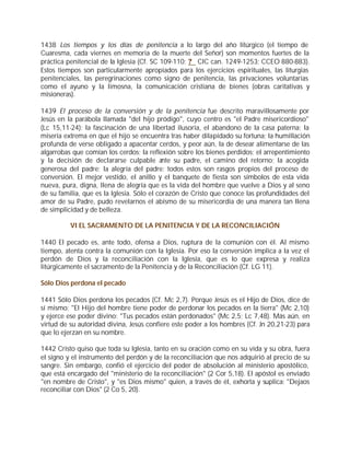 1438 Los tiempos y los días de penitencia a lo largo del año litúrgico (el tiempo de
Cuaresma, cada viernes en memoria de la muerte del Señor) son momentos fuertes de la
práctica penitencial de la Iglesia (Cf. SC 109-110; ? CIC can. 1249-1253; CCEO 880-883).
Estos tiempos son particularmente apropiados para los ejercicios espirituales, las liturgias
penitenciales, las peregrinaciones como signo de penitencia, las privaciones voluntarias
como el ayuno y la limosna, la comunicación cristiana de bienes (obras caritativas y
misioneras).

1439 El proceso de la conversión y de la penitencia fue descrito maravillosamente por
Jesús en la parábola llamada "del hijo pródigo", cuyo centro es "el Padre misericordioso"
(Lc 15,11-24): la fascinación de una libertad ilusoria, el abandono de la casa paterna; la
miseria extrema en que el hijo se encuentra tras haber dilapidado su fortuna; la humillación
profunda de verse obligado a apacentar cerdos, y peor aún, la de desear alimentarse de las
algarrobas que comían los cerdos; la reflexión sobre los bienes perdidos; el arrepentimiento
y la decisión de declararse culpable ante su padre, el camino del retorno; la acogida
generosa del padre; la alegría del padre: todos estos son rasgos propios del proceso de
conversión. El mejor vestido, el anillo y el banquete de fiesta son símbolos de esta vida
nueva, pura, digna, llena de alegría que es la vida del hombre que vuelve a Dios y al seno
de su familia, que es la Iglesia. Sólo el corazón de Cristo que conoce las profundidades del
amor de su Padre, pudo revelarnos el abismo de su misericordia de una manera tan llena
de simplicidad y de belleza.

          VI EL SACRAMENTO DE LA PENITENCIA Y DE LA RECONCILIACIÓN

1440 El pecado es, ante todo, ofensa a Dios, ruptura de la comunión con él. Al mismo
tiempo, atenta contra la comunión con la Iglesia. Por eso la conversión implica a la vez el
perdón de Dios y la reconciliación con la Iglesia, que es lo que expresa y realiza
litúrgicamente el sacramento de la Penitencia y de la Reconciliación (Cf. LG 11).

Sólo Dios perdona el pecado

1441 Sólo Dios perdona los pecados (Cf. Mc 2,7). Porque Jesús es el Hijo de Dios, dice de
sí mismo: "El Hijo del hombre tiene poder de perdonar los pecados en la tierra" (Mc 2,10)
y ejerce ese poder divino: "Tus pecados están perdonados" (Mc 2,5; Lc 7,48). Más aún, en
virtud de su autoridad divina, Jesús confiere este poder a los hombres (Cf. Jn 20,21-23) para
que lo ejerzan en su nombre.

1442 Cristo quiso que toda su Iglesia, tanto en su oración como en su vida y su obra, fuera
el signo y el instrumento del perdón y de la reconciliación que nos adquirió al precio de su
sangre. Sin embargo, confió el ejercicio del poder de absolución al ministerio apostólico,
que está encargado del "ministerio de la reconciliación" (2 Cor 5,18). El apóstol es enviado
"en nombre de Cristo", y "es Dios mismo" quien, a través de él, exhorta y suplica: "Dejaos
reconciliar con Dios" (2 Co 5, 20).
 