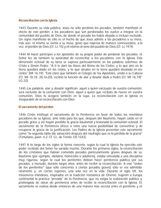 Reconciliación con la Iglesia

1443 Durante su vida pública, Jesús no sólo perdonó los pecados, también manifestó el
efecto de este perdón: a los pecadores que son perdonados los vuelve a integrar en la
comunidad del pueblo de Dios, de donde el pecado los había alejado o incluso excluido.
Un signo manifiesto de ello es el hecho de que Jesús admite a los pecadores a su mesa,
más aún, él mismo se sienta a su mesa, gesto que expresa de manera conmovedora, a la
vez, el perdón de Dios (Cf. Lc 15) y el retorno al seno del pueblo de Dios (Cf. Lc 19,9).

1444 Al hacer partícipes a los apóstoles de su propio poder de perdonar los pecados, el
Señor les da también la autoridad de reconciliar a los pecadores con la Iglesia. Esta
dimensión eclesial de su tarea se expresa particularmente en las palabras solemnes de
Cristo a Simón Pedro: "A ti te daré las llaves del Reino de los Cielos; y lo que ates en la
tierra quedará atado en los cielos, y lo que desates en la tierra quedará desatado en los
cielos" (Mt 16,19). "Está claro que también el Colegio de los Apóstoles, unido a su Cabeza
(Cf. Mt 18,18; 28,16-20), recibió la función de atar y desatar dada a Pedro (Cf. Mt 16,19)"
LG 22).

1445 Las palabras atar y desatar significan: aquel a quien excluyáis de vuestra comunión,
será excluido de la comunión con Dios; aquel a quien que recibáis de nuevo en vuestra
comunión, Dios lo acogerá también en la suya. La reconciliación con la Iglesia es
inseparable de la reconciliación con Dios.

El sacramento del perdón

1446 Cristo instituyó el sacramento de la Penitencia en favor de todos los miembros
pecadores de su Iglesia, ante todo para los que, después del Bautismo, hayan caído en el
pecado grave y así hayan perdido la gracia bautismal y lesionado la comunión eclesial. El
sacramento de la Penitencia ofrece a éstos una nueva posibilidad de convertirse y de
recuperar la gracia de la justificación. Los Padres de la Iglesia presentan este sacramento
como "la segunda tabla (de salvación) después del naufragio que es la pérdida de la gracia"
(Tertuliano, paen. 4,2; Cf. Cc. de Trento: DS 1542).

1447 A lo largo de los siglos la forma concreta, según la cual la Iglesia ha ejercido este
poder recibido del Señor ha variado mucho. Durante los primeros siglos, la reconciliación
de los cristianos que habían cometido pecados particularmente graves después de su
Bautismo (por ejemplo, idolatría, homicidio o adulterio), estaba vinculada a una disciplina
muy rigurosa, según la cual los penitentes debían hacer penitencia pública por sus
pecados, a menudo, durante largos años, antes de recibir la reconciliación. A este "orden
de los penitentes" (que sólo concernía a ciertos pecados graves) sólo se era admitido
raramente y, en ciertas regiones, una sola vez en la vida. Durante el siglo VII, los
misioneros irlandeses, inspirados en la tradición monástica de Oriente, trajeron a Europa
continental la práctica "privada" de la Penitencia, que no exigía la realización pública y
prolongada de obras de penitencia antes de recibir la reconciliación con la Iglesia. El
sacramento se realiza desde entonces de una manera más secreta entre el penitente y el
 