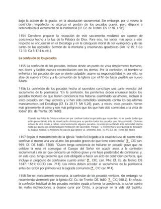 bajo la acción de la gracia, en la absolución sacramental. Sin embargo, por sí misma la
contrición imperfecta no alcanza el perdón de los pecados graves, pero dispone a
obtenerlo en el sacramento de la Penitencia (Cf. Cc. de Trento: DS 1678, 1705).

1454 Conviene preparar la recepción de este sacramento mediante un examen de
conciencia hecho a la luz de la Palabra de Dios. Para esto, los textos más aptos a este
respecto se encuentran en el Decálogo y en la catequesis moral de los evangelios y de las
cartas de los apóstoles: Sermón de la montaña y enseñanzas apostólicas (Rm 12-15; 1 Co
12-13; Ga 5; Ef 4-6, etc.).

La confesión de los pecados

1455 La confesión de los pecados, incluso desde un punto de vista simplemente humano,
nos libera y facilita nuestra reconciliación con los demás. Por la confesión, el hombre se
enfrenta a los pecados de que se siente culpable; asume su responsabilidad y, por ello, se
abre de nuevo a Dios y a la comunión de la Iglesia con el fin de hacer posible un nuevo
futuro.

1456 La confesión de los pecados hecha al sacerdote constituye una parte esencial del
sacramento de la penitencia: "En la confesión, los penitentes deben enumerar todos los
pecados mortales de que tienen conciencia tras haberse examinado seriamente, incluso si
estos pecados son muy secretos y si han sido cometidos solamente contra los dos últimos
mandamientos del Decálogo (Cf. Ex 20,17; Mt 5,28), pues, a veces, estos pecados hieren
más gravemente el alma y son más peligrosos que los que han sido cometidos a la vista de
todos" (Cc. de Trento: DS 1680):

      Cuando los fieles de Cristo se esfuerzan por confesar todos los pecados que recuerdan, no se puede dudar que
      están presentando ante la misericordia divina para su perdón todos los pecados que han cometido. Quienes
      actúan de otro modo y callan conscientemente algunos pecados, no están presentando ante la bondad divina
      nada que pueda ser perdonado por mediación del sacerdote. Porque `si el enfermo se avergüenza de descubrir
      su llaga al médico, la medicina no cura lo que ignora” (S. Jerónimo, Eccl. 10,11) (Cc. de Trento: DS 1680).


1457 Según el mandamiento de la Iglesia "todo fiel llegado a la edad del uso de razón debe
confesar al menos una vez al año, los pecados graves de que tiene conciencia" (? CIC can.
989; Cf. DS 1683; 1708). "Quien tenga conciencia de hallarse en pecado grave que no
celebre la misa ni comulgue el Cuerpo del Señor sin acudir antes a la confesión
sacramental a no ser que concurra un motivo grave y no haya posibilidad de confesarse; y,
en este caso, tenga presente que está obligado a hacer un acto de contrición perfecta, que
incluye el propósito de confesarse cuanto antes" (? CIC, can. 916; Cf. Cc. de Trento: DS
1647; 1661; CCEO can. 711). Los niños deben acceder al sacramento de la penitencia
antes de recibir por primera vez la sagrada comunión (? CIC can.914).

1458 Sin ser estrictamente necesaria, la confesión de los pecados veniales, sin embargo, se
recomienda vivamente por la Iglesia (Cf. Cc. de Trento: DS 1680; ? CIC 988,2). En efecto,
la confesión habitual de los pecados veniales ayuda a formar la conciencia, a luchar contra
las malas inclinaciones, a dejarse curar por Cristo, a progresar en la vida del Espíritu.
 