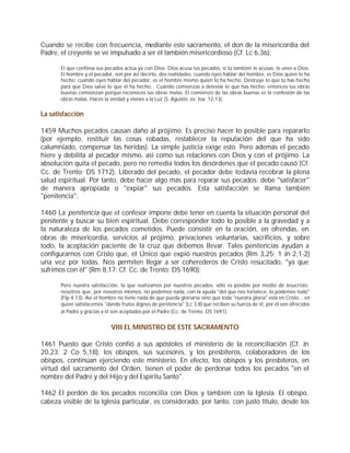 Cuando se recibe con frecuencia, mediante este sacramento, el don de la misericordia del
Padre, el creyente se ve impulsado a ser él también misericordioso (Cf. Lc 6,36):

       El que confiesa sus pecados actúa ya con Dios. Dios acusa tus pecados, si tú también te acusas, te unes a Dios.
       El hombre y el pecador, son por así decirlo, dos realidades: cuando oyes hablar del hombre, es Dios quien lo ha
       hecho; cuando oyes hablar del pecador, es el hombre mismo quien lo ha hecho. Destruye lo que tú has hecho
       para que Dios salve lo que él ha hecho... Cuando comienzas a detestar lo que has hecho, entonces tus obras
       buenas comienzan porque reconoces tus obras malas. El comienzo de las obras buenas es la confesión de las
       obras malas. Haces la verdad y vienes a la Luz (S. Agustín, ev. Ioa. 12,13).


La satisfacción

1459 Muchos pecados causan daño al prójimo. Es preciso hacer lo posible para repararlo
(por ejemplo, restituir las cosas robadas, restablecer la reputación del que ha sido
calumniado, compensar las heridas). La simple justicia exige esto. Pero además el pecado
hiere y debilita al pecador mismo, así como sus relaciones con Dios y con el prójimo. La
absolución quita el pecado, pero no remedia todos los desórdenes que el pecado causó (Cf.
Cc. de Trento: DS 1712). Liberado del pecado, el pecador debe todavía recobrar la plena
salud espiritual. Por tanto, debe hacer algo más para reparar sus pecados: debe "satisfacer"
de manera apropiada o "expiar" sus pecados. Esta satisfacción se llama también
"penitencia".

1460 La penitencia que el confesor impone debe tener en cuenta la situación personal del
penitente y buscar su bien espiritual. Debe corresponder todo lo posible a la gravedad y a
la naturaleza de los pecados cometidos. Puede consistir en la oración, en ofrendas, en
obras de misericordia, servicios al prójimo, privaciones voluntarias, sacrificios, y sobre
todo, la aceptación paciente de la cruz que debemos llevar. Tales penitencias ayudan a
configurarnos con Cristo que, el Único que expió nuestros pecados (Rm 3,25; 1 Jn 2,1-2)
una vez por todas. Nos permiten llegar a ser coherederos de Cristo resucitado, "ya que
sufrimos con él" (Rm 8,17; Cf. Cc. de Trento: DS 1690):

       Pero nuestra satisfacción, la que realizamos por nuestros pecados, sólo es posible por medio de Jesucristo:
       nosotros que, por nosotros mismos, no podemos nada, con la ayuda "del que nos fortalece, lo podemos todo"
       (Flp 4,13). Así el hombre no tiene nada de que pueda gloriarse sino que toda "nuestra gloria" está en Cristo... en
       quien satisfacemos "dando frutos dignos de penitencia" (Lc 3,8) que reciben su fuerza de él, por él son ofrecidos
       al Padre y gracias a él son aceptados por el Padre (Cc. de Trento: DS 1691).


                             VIII EL MINISTRO DE ESTE SACRAMENTO

1461 Puesto que Cristo confió a sus apóstoles el ministerio de la reconciliación (Cf. Jn
20,23; 2 Co 5,18), los obispos, sus sucesores, y los presbíteros, colaboradores de los
obispos, continúan ejerciendo este ministerio. En efecto, los obispos y los presbíteros, en
virtud del sacramento del Orden, tienen el poder de perdonar todos los pecados "en el
nombre del Padre y del Hijo y del Espíritu Santo".

1462 El perdón de los pecados reconcilia con Dios y también con la Iglesia. El obispo,
cabeza visible de la Iglesia particular, es considerado, por tanto, con justo título, desde los
 