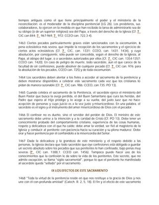 tiempos antiguos como el que tiene principalmente el poder y el ministerio de la
reconciliación: es el moderador de la disciplina penitencial (LG 26). Los presbíteros, sus
colaboradores, lo ejercen en la medida en que han recibido la tarea de administrarlo sea de
su obispo (o de un superior religioso) sea del Papa, a través del derecho de la Iglesia (Cf. ?
CIC can 844; ? 967-969, ? 972; CCEO can. 722,3-4).

1463 Ciertos pecados particularmente graves están sancionados con la excomunión, la
pena eclesiástica más severa, que impide la recepción de los sacramentos y el ejercicio de
ciertos actos eclesiásticos (Cf. ? CIC, can. 1331; CCEO, can. 1431. 1434), y cuya
absolución, por consiguiente, sólo puede ser concedida, según el derecho de la Iglesia, al
Papa, al obispo del lugar, o a sacerdotes autorizados por ellos (Cf. ? CIC can. 1354-1357;
CCEO can. 1420). En caso de peligro de muerte, todo sacerdote, aun el que carece de la
facultad de oír confesiones, puede absolver de cualquier pecado (Cf. ? CIC can. 976; para
la absolución de los pecados, CCEO can. 725) y de toda excomunión.

1464 Los sacerdotes deben alentar a los fieles a acceder al sacramento de la penitencia y
deben mostrarse disponibles a celebrar este sacramento cada vez que los cristianos lo
pidan de manera razonable (Cf. ? CIC can. 986; CCEO, can 735; PO 13).

1465 Cuando celebra el sacramento de la Penitencia, el sacerdote ejerce el ministerio del
Buen Pastor que busca la oveja perdida, el del Buen Samaritano que cura las heridas, del
Padre que espera al Hijo pródigo y lo acoge a su vuelta, del justo Juez que no hace
acepción de personas y cuyo juicio es a la vez justo y misericordioso. En una palabra, el
sacerdote es el signo y el instrumento del amor misericordioso de Dios con el pecador.

1466 El confesor no es dueño, sino el servidor del perdón de Dios. El ministro de este
sacramento debe unirse a la intención y a la caridad de Cristo (Cf. PO 13). Debe tener un
conocimiento probado del comportamiento cristiano, experiencia de las cosas humanas,
respeto y delicadeza con el que ha caído; debe amar la verdad, ser fiel al magisterio de la
Iglesia y conducir al penitente con paciencia hacia su curación y su plena madurez. Debe
orar y hacer penitencia por él confiándolo a la misericordia del Señor.

1467 Dada la delicadeza y la grandeza de este ministerio y el respeto debido a las
personas, la Iglesia declara que todo sacerdote que oye confesiones está obligado a guardar
un secreto absoluto sobre los pecados que sus penitentes le han confesado, bajo penas muy
severas (? CIC can. 1388,1; CCEO can. 1456). Tampoco puede hacer uso de los
conocimientos que la confesión le da sobre la vida de los penitentes. Este secreto, que no
admite excepción, se llama "sigilo sacramental", porque lo que el penitente ha manifestado
al sacerdote queda "sellado" por el sacramento.

                         IX LOS EFECTOS DE ESTE SACRAMENTO

1468 "Toda la virtud de la penitencia reside en que nos restituye a la gracia de Dios y nos
une con él con profunda amistad" (Catech. R. 2, 5, 18). El fin y el efecto de este sacramento
 