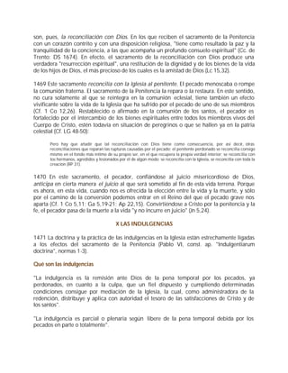 son, pues, la reconciliación con Dios. En los que reciben el sacramento de la Penitencia
con un corazón contrito y con una disposición religiosa, "tiene como resultado la paz y la
tranquilidad de la conciencia, a las que acompaña un profundo consuelo espiritual" (Cc. de
Trento: DS 1674). En efecto, el sacramento de la reconciliación con Dios produce una
verdadera "resurrección espiritual", una restitución de la dignidad y de los bienes de la vida
de los hijos de Dios, el más precioso de los cuales es la amistad de Dios (Lc 15,32).

1469 Este sacramento reconcilia con la Iglesia al penitente. El pecado menoscaba o rompe
la comunión fraterna. El sacramento de la Penitencia la repara o la restaura. En este sentido,
no cura solamente al que se reintegra en la comunión eclesial, tiene también un efecto
vivificante sobre la vida de la Iglesia que ha sufrido por el pecado de uno de sus miembros
(Cf. 1 Co 12,26). Restablecido o afirmado en la comunión de los santos, el pecador es
fortalecido por el intercambio de los bienes espirituales entre todos los miembros vivos del
Cuerpo de Cristo, estén todavía en situación de peregrinos o que se hallen ya en la patria
celestial (Cf. LG 48-50):

       Pero hay que añadir que tal reconciliación con Dios tiene como consecuencia, por así decir, otras
       reconciliaciones que reparan las rupturas causadas por el pecado: el penitente perdonado se reconcilia consigo
       mismo en el fondo más íntimo de su propio ser, en el que recupera la propia verdad interior; se reconcilia con
       los hermanos, agredidos y lesionados por él de algún modo; se reconcilia con la Iglesia, se reconcilia con toda la
       creación (RP 31).


1470 En este sacramento, el pecador, confiándose al juicio misericordioso de Dios,
anticipa en cierta manera el juicio al que será sometido al fin de esta vida terrena. Porque
es ahora, en esta vida, cuando nos es ofrecida la elección entre la vida y la muerte, y sólo
por el camino de la conversión podemos entrar en el Reino del que el pecado grave nos
aparta (Cf. 1 Co 5,11; Ga 5,19-21; Ap 22,15). Convirtiéndose a Cristo por la penitencia y la
fe, el pecador pasa de la muerte a la vida "y no incurre en juicio" (Jn 5,24).

                                           X LAS INDULGENCIAS

1471 La doctrina y la práctica de las indulgencias en la Iglesia están estrechamente ligadas
a los efectos del sacramento de la Penitencia (Pablo VI, const. ap. "Indulgentiarum
doctrina", normas 1-3).

Qué son las indulgencias

"La indulgencia es la remisión ante Dios de la pena temporal por los pecados, ya
perdonados, en cuanto a la culpa, que un fiel dispuesto y cumpliendo determinadas
condiciones consigue por mediación de la Iglesia, la cual, como administradora de la
redención, distribuye y aplica con autoridad el tesoro de las satisfacciones de Cristo y de
los santos".

"La indulgencia es parcial o plenaria según libere de la pena temporal debida por los
pecados en parte o totalmente".
 