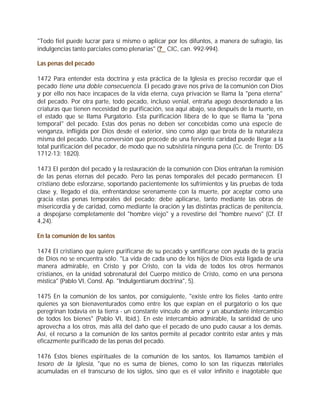 "Todo fiel puede lucrar para sí mismo o aplicar por los difuntos, a manera de sufragio, las
indulgencias tanto parciales como plenarias" (? CIC, can. 992-994).

Las penas del pecado

1472 Para entender esta doctrina y esta práctica de la Iglesia es preciso recordar que el
pecado tiene una doble consecuencia. El pecado grave nos priva de la comunión con Dios
y por ello nos hace incapaces de la vida eterna, cuya privación se llama la "pena eterna"
del pecado. Por otra parte, todo pecado, incluso venial, entraña apego desordenado a las
criaturas que tienen necesidad de purificación, sea aquí abajo, sea después de la muerte, en
el estado que se llama Purgatorio. Esta purificación libera de lo que se llama la "pena
temporal" del pecado. Estas dos penas no deben ser concebidas como una especie de
venganza, infligida por Dios desde el exterior, sino como algo que brota de la naturaleza
misma del pecado. Una conversión que procede de una ferviente caridad puede llegar a la
total purificación del pecador, de modo que no subsistiría ninguna pena (Cc. de Trento: DS
1712-13; 1820).

1473 El perdón del pecado y la restauración de la comunión con Dios entrañan la remisión
de las penas eternas del pecado. Pero las penas temporales del pecado permanecen. El
cristiano debe esforzarse, soportando pacientemente los sufrimientos y las pruebas de toda
clase y, llegado el día, enfrentándose serenamente con la muerte, por aceptar como una
gracia estas penas temporales del pecado; debe aplicarse, tanto mediante las obras de
misericordia y de caridad, como mediante la oración y las distintas prácticas de penitencia,
a despojarse completamente del "hombre viejo" y a revestirse del "hombre nuevo" (Cf. Ef
4,24).

En la comunión de los santos

1474 El cristiano que quiere purificarse de su pecado y santificarse con ayuda de la gracia
de Dios no se encuentra sólo. "La vida de cada uno de los hijos de Dios está ligada de una
manera admirable, en Cristo y por Cristo, con la vida de todos los otros hermanos
cristianos, en la unidad sobrenatural del Cuerpo místico de Cristo, como en una persona
mística" (Pablo VI, Const. Ap. "Indulgentiarum doctrina", 5).

1475 En la comunión de los santos, por consiguiente, "existe entre los fieles -tanto entre
quienes ya son bienaventurados como entre los que expían en el purgatorio o los que
peregrinan todavía en la tierra - un constante vínculo de amor y un abundante intercambio
de todos los bienes" (Pablo VI, Ibíd.). En este intercambio admirable, la santidad de uno
aprovecha a los otros, más allá del daño que el pecado de uno pudo causar a los demás.
Así, el recurso a la comunión de los santos permite al pecador contrito estar antes y más
eficazmente purificado de las penas del pecado.

1476 Estos bienes espirituales de la comunión de los santos, los llamamos también el
tesoro de la Iglesia, "que no es suma de bienes, como lo son las riquezas m       ateriales
acumuladas en el transcurso de los siglos, sino que es el valor infinito e inagotable que
 